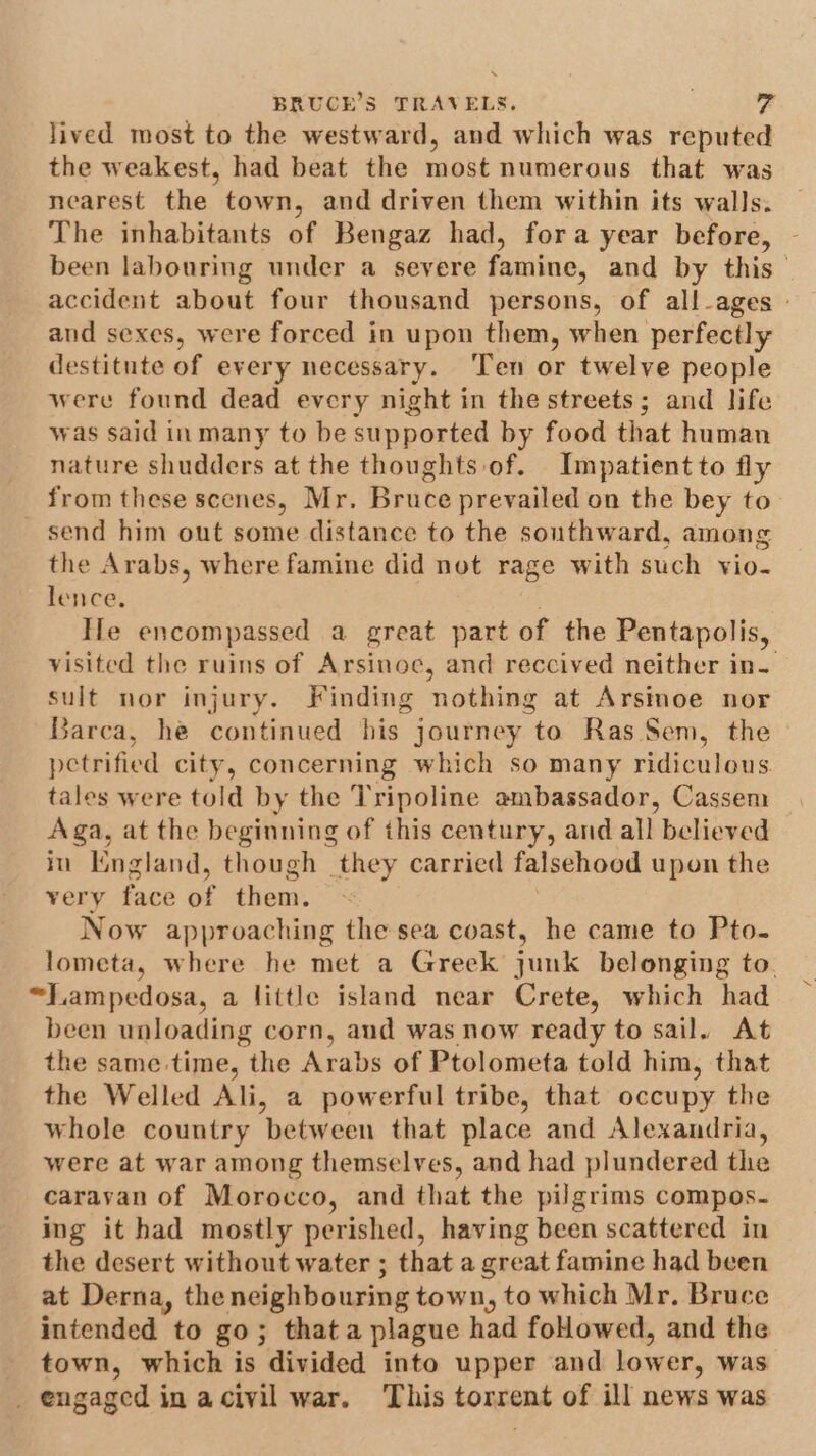 lived most to the westward, and which was reputed the weakest, had beat the most numerous that was nearest the town, and driven them within its walls. The inhabitants of Bengaz had, fora year before, been labouring under a severe famine, and by this— accident about four thousand persons, of all-ages - and sexes, were forced in upon them, when perfectly destitute of every necessary. ‘Ten or twelve people were found dead every night in the streets; and life was said inmany to be supported by food that human nature shudders at the thoughts of. Impatient to fly from these scenes, Mr. Bruce prevailed on the bey to send him out some distance to the southward, among the Arabs, where famine did not rage with such vio- lence, He encompassed a great part of the Pentapolis, visited the ruins of Arsinoe, and reccived neither in. sult nor injury. Finding ‘nothing at Arsinoe nor Barca, he continued his journey to Ras Sem, the petrified city, concerning which so many ridiculous tales were told by the Tripoline ambassador, Cassem Aga, at the beginning of this century, and all believed in England, though they carried falsehood upon the very face of them. Now approaching the sea coast, he came to Pto- lometa, where he met a Greek junk belonging to. “Lampedosa, a little island near Crete, which had been unloading corn, and was now ready to sail. At the same time, the Arabs of Ptolometa told him, that the Welled Ali, a powerful tribe, that occupy the whole country between that place and Alexandria, were at war among themselves, and had plundered the caravan of Morocco, and that the pilgrims compos. ing it had mostly perished, having been scattered in the desert without water ; that a great famine had been at Derna, the neighbouring town, to which Mr. Bruce intended to go; that a plague had foHowed, and the town, which is divided into upper and lower, was _ engaged in acivil war. This torrent of ill news was