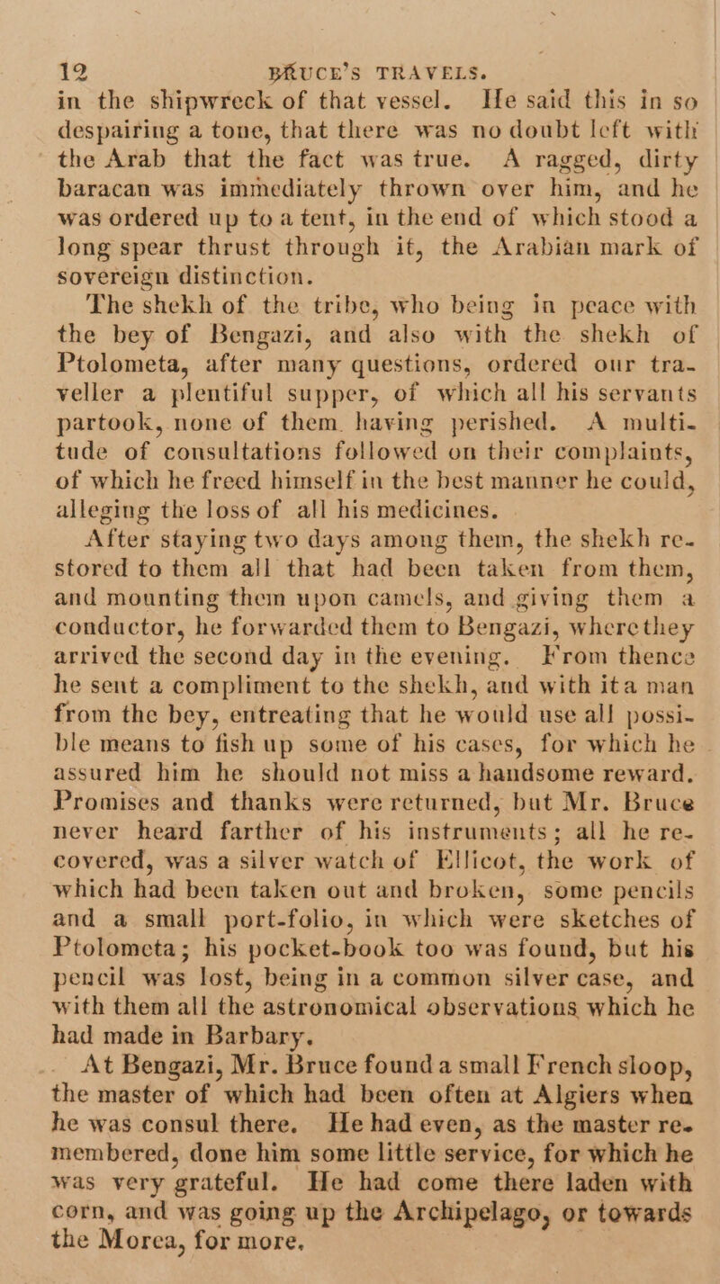 in the shipwreck of that vessel. He said this in so despairing a tone, that there was no doubt Icft with the Arab that the fact was true. A ragged, dirty baracan was immediately thrown over him, and he was ordered up to a tent, in the end of which stood a long spear thrust through it, the Arabian mark of sovereign distinction. The shekh of the tribe, who being in peace with the bey of Bengazi, and also with the shekh of Ptolometa, after many questions, ordered our tra- veller a plentiful supper, of which all his servants partook, none of them. having perished. &lt;A multi- tude of consultations followed on their complaints, of which he freed himself in the best manner he could, alleging the loss of all his medicines. After staying two days among them, the shekh re. stored to them all that had been taken from them, and mounting them upon camels, and giving them a conductor, he forwarded them to Bengazi, where they arrived the second day in the evening. Irom thence he sent a compliment to the shekh, and with ita man from the bey, entreating that he would use all possi- ble means to fish up some of his cases, for which he assured him he should not miss a handsome reward. Promises and thanks were returned, but Mr. Bruce never heard farther of his instruments; all he re- covered, was a silver watch of Ellicot, the work of which had been taken out and broken, some pencils and a small port-folio, in which were sketches of Ptolometa; his pocket-book too was found, but his pencil was lost, being in a common silver case, and with them all the astronomical observations which he had made in Barbary. At Bengazi, Mr. Bruce founda small French sloop, the master of which had been often at Algiers when he was consul there. He had even, as the master re. membered, done him some little service, for which he was very grateful. He had come there laden with corn, and was going up the Archipelago, or towards the Morea, for more, |