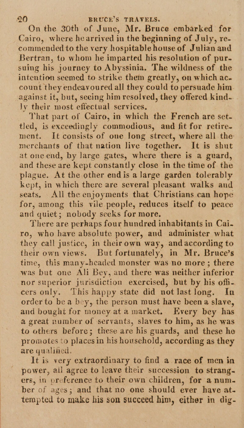 On the 30th of June, Mr. Bruce embarked for Cairo, where hearrived in the beginning of July, re- commended to the very hospitable house of Julian and Bertran, to whom he imparted his resolution of pur- suing his journey to Abyssinia. The wildness of the intention seemed to strike them greatly, on which ac- count they endeavoured all they could to persuade him. against it, but, seeing him resolved, they offered kind-. Jy their most effectual services, That part of Cairo, in which the French are set- tled, is exceedingly commodious, and fit for retire- ment. It consists of one long street, where all the merchants of that nation live together. It is shut at oneend, by large gates, where there is a guard, and these are kept constantly close in the time of the plague. At the other endis a large garden tolerably kept, in which there are several ‘pleasant walks and seats. All the enjoyments that Christians can hope for, among this vile people, reduces itself to peace and quiet; nobody seeks for more, There are perhaps four hundred inhabitants in Cai. ro, who have absolute power, and administer what they call justice, in their own way, and according to their own views. But fortunately, in Mr. Bruce’s time, this many-hcaded monster was no more ; there was but one Ali Bey, and there was neither inferior nor superior jurisdiction exercised, but by his offi- cers only. This happy state did not last long. In order to bea bey, the person must have been a slave, and bought for money at a market. Kvery bey has a@ great number of servants, slaves to him, as he was to others before; these are his guards, and these he promotes to places in his household, according as they are qualified. It is very extraordinary to find a race of men in power, all agree to leave their succession to strang- ers, in preference to their own children, for a num- ber of ages; and that no one should ever have at- tempted to make his son succeed him, either in dig-