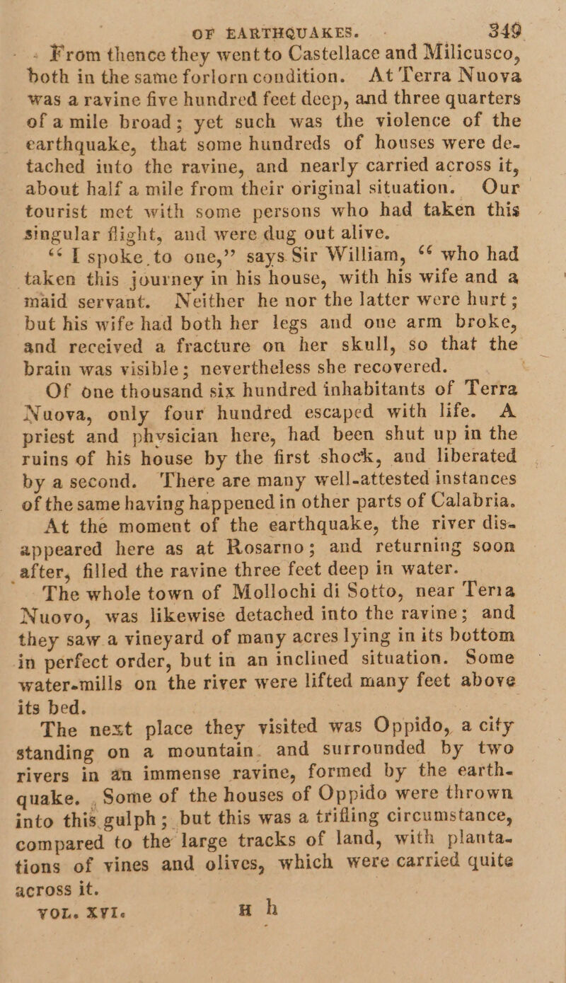 . From thence they went to Castellace and Milicusco, both in the same forlorncondition. At Terra Nuova was a ravine five hundred feet deep, and three quarters of amile broad; yet such was the violence of the earthquake, that some hundreds of houses were de. tached into the ravine, and nearly carried across it, about half a mile from their original situation. Our tourist met with some persons who had taken this Singular flight, and were dug out alive. “¢ T spoke to one,” says Sir William, ** who had taken this journey in his house, with his wife and a maid servant. Neither he nor the latter were hurt; but his wife had both her legs and one arm broke, and received a fracture on her skull, so that the brain was visible; nevertheless she recovered. Of one thousand six hundred inhabitants of Terra Nuova, only four hundred escaped with life. A priest and phvsician here, had been shut up in the ruins of his house by the first shock, and liberated by asecond. ‘There are many well-attested instances of the same having happened in other parts of Calabria. At the moment of the earthquake, the river dis- appeared here as at Rosarno; and returning soon _after, filled the ravine three feet deep in water. The whole town of Mollochi di Sotto, near Teria Nuovo, was likewise detached into the ravine; and they saw a vineyard of many acres lying in its bottom in perfect order, but in an inclined situation. Some water-mills on the river were lifted many feet above its bed. The next place they visited was Oppido, a city standing on a mountain. and surrounded by two rivers in an immense ravine, formed by the earth- quake. , Some of the houses of Oppido were thrown into this gulph; but this was a trifling circumstance, compared to the large tracks of land, with planta- tions of vines and olives, which were carried quite across it. VOL. XYI« H h