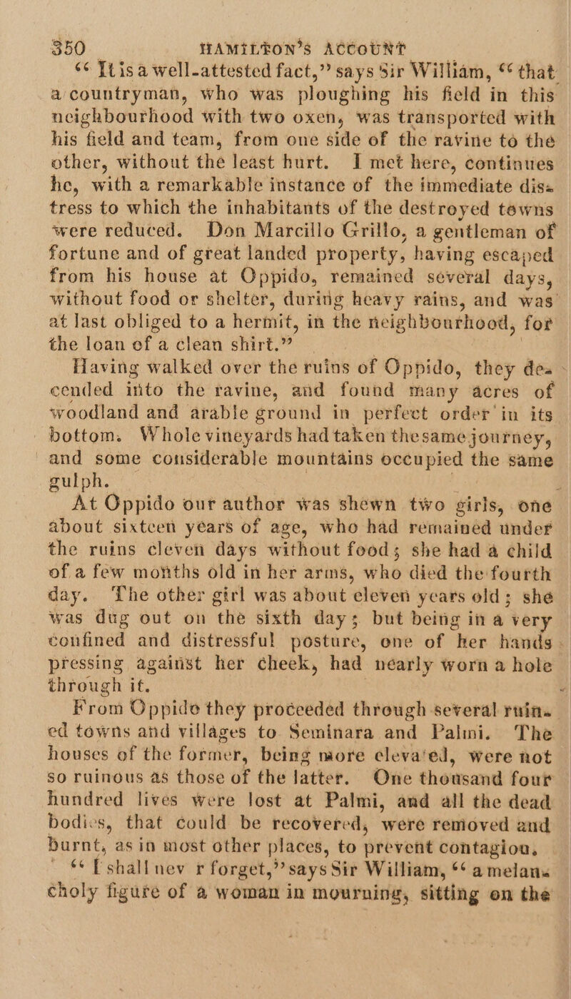 “¢ Ti isa well-attested fact,” says Sir William, “ that: acountryman, who was ploughing his field in this neighbourhood with two oxen, was transported with his field and team, from one side of the ravine to the other, without the least hurt. I met here, continues he, with a remarkable instance of the immediate diss tress to which the inhabitants of the destroyed tewns were reduced. Don Marcillo Grillo, a gentleman of fortune and of great landed property, having escaped from his house at Oppido, remained several days, without food or shelter, during heavy rains, and was’ at last obliged to a hermit, in the neighbourhood, for the loan of a clean shirt.” | , Having walked over the ruins of Oppido, they dea - cended into the ravine, and found many acres of woodland and arable ground in perfect order’ in its bottom. Whole vineyards had taken thesame journey, and some considerable mountains occupied the same gulph. be d At Oppido our author was shewn two girls, one about sixtcen years of age, who had remained under the ruins cleven days without food; she had @ child of a few months old in her aris, who died the fourth day. ‘he other girl was about eleven years old; she was dug out on thé sixth day; but being in a very confined and distressful posture, one of her hands - pressing against her cheek, had néarly worn a hole through if. : From Oppide they proceeded threugh several ruin. ed towns and villages to Seminara and Palmi. The houses of the former, being more ecleva'ed, were not so ruinous as those of the Jatter. One thousand four hundred lives were lost at Palmi, and all the dead bodies, that could be recovered, were removed and burnt, asin most other places, to prevent contagion, ** Eshallnev r forget,” says Sir William, ** a melans choly figure of a woman in mourning, sitting on the