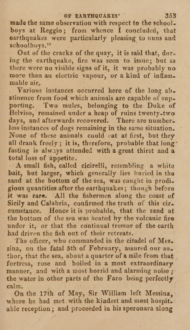 made the same observation with respect te the school- boys at Reggio; from whence I concluded, that earthquakes were particularly pleasing to nuns and schoolboys.” Out of the cracks of the quay, it is said that, dur. ing the earthquake, fire was seen to issue; but as there were no visible signs of it, it was probably no more than an electric vapour, or a kind of inflam. mable air, Varions instances occurred here of the long abe stinence from food which animals are capable of sup. porting. ‘Two mules, belonging to the Duke of Belviso, remained under a heap of ruins twenty-two days, and afterwards recovered. There are number. less instances of dogs remaining in the same situation. None of these animals could cat at first, but they all drank freely; it is, therefore, probable that long- fasting is always attended with a great thirst and a total loss of appetite. A small fish, called cicirelli, resembling a white bait, but larger, which generally lies buried in the sand at the bottom of the sea, was caught in prodi. gious quantities after the earthquakes; though before it was rare. All the fishermen along the. coast of Sicily and Calabria, confirmed the truth of this cir. cumstance. Hence it is probable, that the sand at the bottom of the sea was heated by the volcanic fire under it, or that the continual tremor of. the earth had driven the fish out of their retreats. ‘The officer, who commanded in the citadel of Mes. sina, on the fatal 5th of February, assured our au. thor, that the sea, about a quarter of a mile from that _ fortress, rose and boiled in a most extraordinary manner, and with a most horrid and alarming noise ;: the water in other parts of the Faro being perfectly calm. On the 17th of May, Sir William left Messina, where he had met with the kindest and mest hospit. able reception; and proceeded in his speronara along