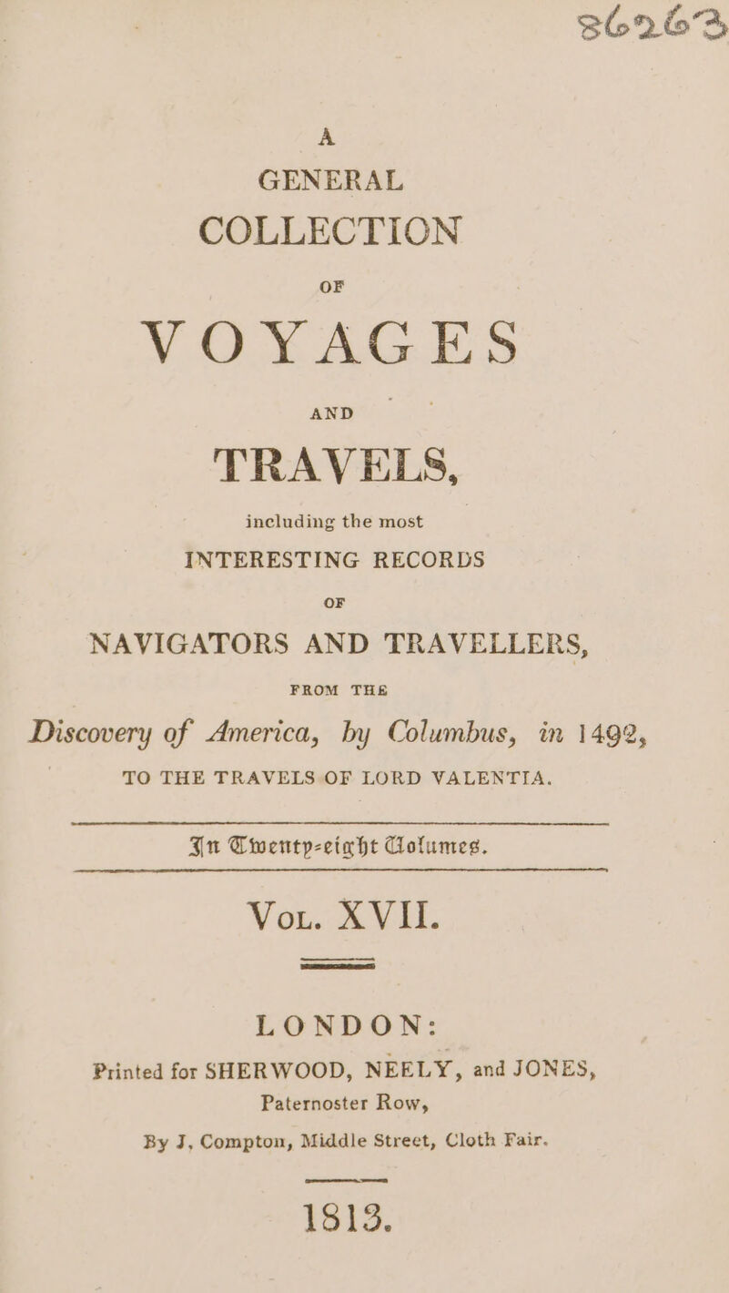 36263 A GENERAL COLLECTION VOX AGES AND TRAVELS, including the most INTERESTING RECORDS OF NAVIGATORS AND TRAVELLERS, FROM THE Discovery of America, by Columbus, in 1492, TO THE TRAVELS OF LORD VALENTIA. Ju Cwentp-eciaht Cofumes. Vou wv LONDON: Printed for SHERWOOD, NEELY, and JONES, Paternoster Row, By J, Compton, Middle Street, Cloth Fair. 1813.