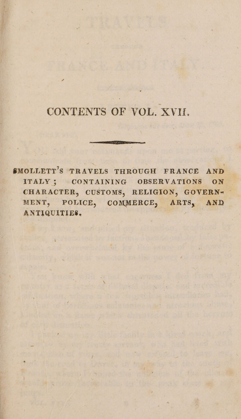 CONTENTS OF VOL. XVI. SMOLLETT’S TRAVELS THROUGH FRANCE AND ITALY; CONTAINING OBSERVATIONS ON CHARACTER, CUSTOMS, RELIGION, GOVERN&lt; ~ MENT, POLICE, COMMERCE, ARTS, AND ANTIQUITIES. /