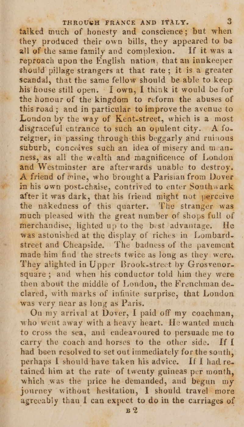 talked much of honesty and conscience; but when they produced their own bills, they appeared to be all of the same family and complexion. If it was a reproach upon the English nation, that an innkeeper should pillage strangers at that rate; it is a greater scandal, that the same fellow should be able to keep his‘ house still open. © I own, I think it would be for the honour of the kingdam to reform the abuses of this road; and in iat to improve the avenue to London by the way of ent-street, which is a most disgraceful entrance to such an opulent city. A fo- reigner, in passing through this beggarly and ruinous suburb, conceives such an idea of misery and mcan- ness, as all the wealth and magnificence of London and Westminster are afterwards unable to destroy. A friend of mine, who brought a Parisian from Dover in his own post-chaise, contrived to enter Southwark after it was dark, that his friend might not ceive the nakedness of this quarter. ‘The bie was much pleased with the great number of shops fall of merchandise, lighted up to the best advantage. He was astonished at the display of riches in fombard- street and Cheapside. ‘The badness of the pavement made him find the streets twice as long as they were, They alighted in Upper Brook-street by Grosvenor. square; and when his conductor told him they were — then about the middle of London, the Frenchman de. clared, with marks of infinite sur prise, that London was very near as long as Paris. On my arrival at Dover, I paid off my coachman, who went away with a heavy heart. He wanted much to cross the sea, and endeavoured to persuade me to carry the coach and horses to the other side. If [ had been resolved to set out immediately for the south, perhaps | should have taken his advice. If I had re. tained him at the rate of twenty guineas per month, which was the price he demanded, and begun my journey without hesitation, I should travel more agrecably than I can expect to do in the carriages of B2