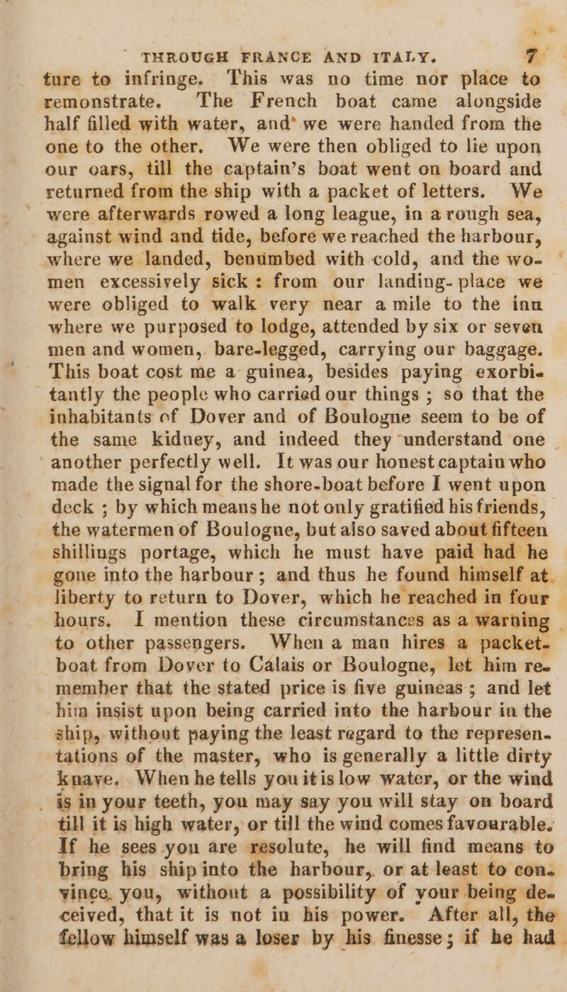 ture to infringe. ‘This was no time nor place to remonstrate. The French boat came alongside half filled with water, and’ we were handed from the one to the other. We were then obliged to lie upon our oars, till the captain’s boat went on board and returned from the ship with a packet of letters. We ' were afterwards rowed a long league, in a rough sea, against wind and tide, before we reached the harbour, where we landed, benumbed with cold, and the wo. men excessively sick: from our landing- place we were obliged to walk very near amile to the inn where we purposed to lodge, attended by six or seven men and women, bare-legged, carrying our baggage. This boat cost me a guinea, besides paying exorbi- tantly the people who carried our things ; so that the inhabitants of Dover and of Boulogne seem to be of the same kidney, and indeed they understand one _ another perfectly well. It was our honest captain who made the signal for the shore-boat before I went upon deck ; by which means he not only gratified his friends, the watermen of Boulogne, but also saved about fifteen shillings portage, which he must have paid had he gone ato the harbour; and thus he found himself at. liberty to return to Dover, which he reached in four — hours. I mention these circumstances as a warning | to other passengers. When a man hires a packet. boat from Dover to Calais or Boulogne, let him re. member that the stated price is five guineas; and let him insist upon being carried into the harbour in the ship, without paying the least regard to the represen. tations of the master, who is generally a little dirty Knaye. Whenhe tells youitislow water, or the wind _ is in your teeth, you may say you will stay on board till it is high water, or till the wind comes favourable. If he sees yon are resolute, he will find means to bring his ship into the harbour, or at least to con. vince. you, without a possibility of your being de. ceived, that it is not in his power. After all, the fellow bimneclf was a loser by his finesse ; if he. had