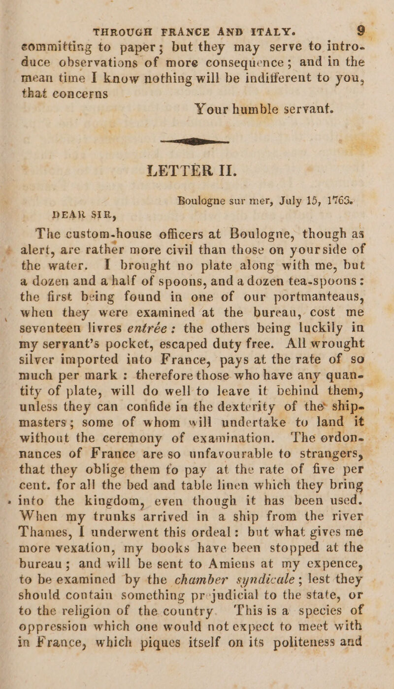 committing to paper; but they may serve to intro- that concerns Your humble servant. —— LETTER II. Boulogne sur mer, July 15, 1763. DEAR SIR, The custom-house officers at Boulogne, though as alert, are rather more civil than those on yourside of the water. I brought no plate along with me, but a dozen and a half of spoons, and a dozen tea-spoons : the first being found in one of our portmanteaus, when they were examined at the bureau, cost me seventeen livres entrée: the others being luckily in my seryant’s pocket, escaped duty free. All wrought , silver imported into France, pays at the rate of so much per mark : therefore those who have any quane © tity of plate, will do well to leave it behind them, — unless they can confide in the dexterity of the ship. masters; some of whom will undertake to land it without the ceremony of examination. The ordon. | nances of France are so unfavourable to strangers, — that they oblige them to pay at the rate of five per cent. for all the bed and table linen which they bring into the kingdom, even though it has been used. When my trunks arrived in a ship from the river Thames, I underwent this ordeal: but what gives me bureau; and will be sent to Amiens at my expence, to be examined by the chamber syndicale; lest they | should contain something pr-judicial to the state, or to the religion of the country. ‘Thisis a species of oppression which one would not expect to meet with in France, which piques itself on its politeness and