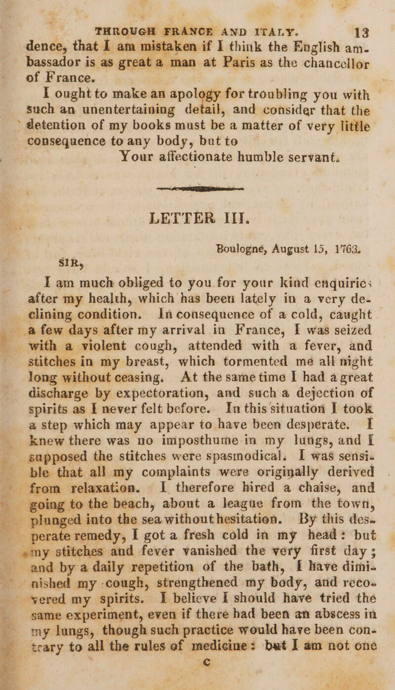 - ‘oF @ a THROUGH FRANCE AND ITALY. 13 dence, that I am mistaken if I think the English am. bassador is as great a tan at Paris as the chancellor of France. I ought to make an apology for troubling you with © such an unentertaining detail, and consider that the consequence to any body, but to Your affectionate humble servant. os AG Mare LETTER III. Boulogne, August 15, 1763. SIR, , I am much obliged to you for your kind enquiries after my health, which has been lately in a very de- clining condition. In consequence of a cold, caught a few days after my arrival in France, I was seized with a violent cough, attended with a fever, and stitches in my breast, which tormented me all night long without ceasing. At the same time I had a great discharge by expectoration, and such a dejection of spirits as I never felt before. In this situation I took a step which may appear to have been desperate. I knew there was no imposthume in my lungs, and [ supposed the stitches were spasmodical. I was sensi« ble that all my complaints were originally derived _ from relaxation. I therefore hired a chaise, and _ going to the beach, about a league from the town, and by a daily repetition of the bath, I have dimi. same experiment, even if there had been an abscess in my lungs, though such practice would have been con- ¢