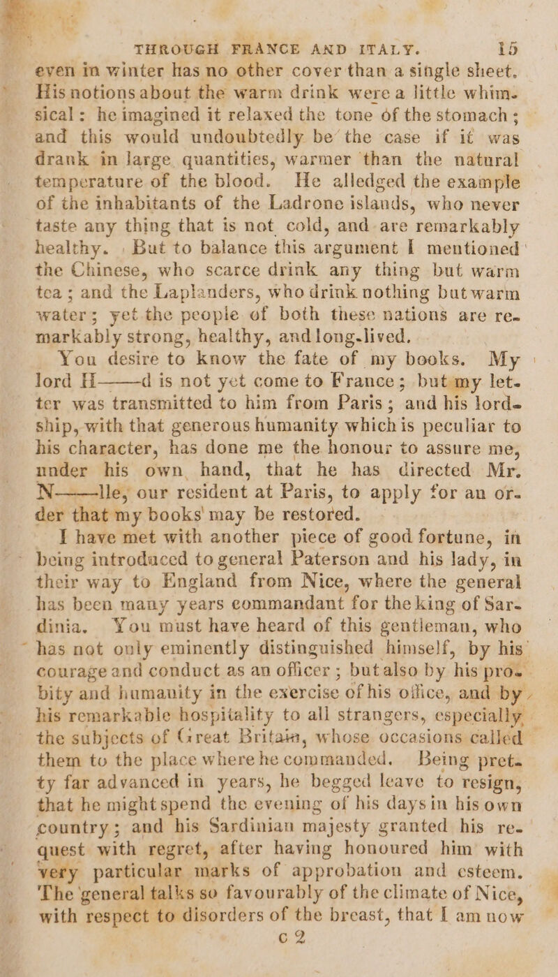 even in winter has no other cover than a single sheet. His notions about the warm drink were a little whim. sical: he imagined it relaxed the tone of the stomach; and this would undoubtedly be the case if it was drank in large quantities, warmer than the natural temperature of the blood. He alledged the example of the inhabitants of the Ladrone islands, who never taste any thing that is not. cold, and are remarkably healthy. But to balance this argument I mentioned: the Chinese, who scarce drink any thing but warm tea ; and the Laplanders, who drink nothing but warm water; yet the people of both these nations are re. markably strong, healthy, and long.lived. You desire to know the fate of my books. My lord H———d is not yet come to France; but my let. ter was transmitted to him from Paris; and his lord- ship, with that generous humanity whichis peculiar to his character, has done me the honour to assure me, under his own hand, that he has directed Mr. N——lle, our resident at Paris, to apply for an or. der that my books’ may be restored. I have met with another piece of good fortune, in \ their way to England from Nice, where the general has been many years commandant for the king of Sar- dinia. You must have heard of this gentleman, who has net only eminently distinguished himself, by his’ courage and conduct as an officer ; butalso by his pro. bity and humanity in the exercise of his office, and by - his remarkable hospitality to all strangers, especially, them to the place where he ocumsal tad. Being pret. ty far advanced in years, he begged leave to resign, that he might spend the evening of his days in his own country; and his Sardinian majesty granted his re. quest with regret, after having honoured him with 7 particular marks of approbation and esteem. The general te ks so favourably of the climate of Nice, with respect to disorders of the br east, that | am now C2