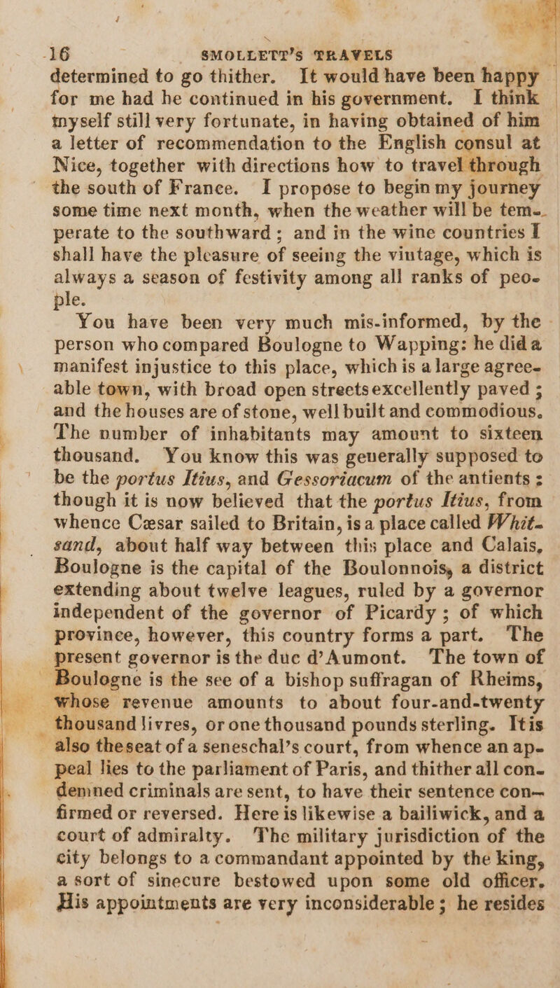 determined to go thither. It would have been happy © for me had he continued in his government. I think — inyself still very fortunate, in having obtained of him a letter of recommendation to the English consul at Nice, together with directions how to travel through the south of France. I propose to begin my journey some time next month, when the weather will be tem-_ perate to the southward ; and in the wine countries I shall have the pleasure of seeing the vintage, which is always a season of festivity among all ranks of peo- ple. You have been very much mis-informed, by the | person who compared Boulogne to Wapping: he dida manifest injustice to this place, which is a large agree- able town, with broad open streetsexcellently paved ; and the houses are of stone, well built and commodious. The number of inhabitants may amount to sixteen thousand. You know this was geuerally supposed to be the portus Itius, and Gessoriacum of the antients ; though it is now believed that the portus Itius, from whence Cesar sailed to Britain, isa place called Whit. sand, about half way between this place and Calais, Boulogne is the capital of the Boulonnois, a district extending about twelve leagues, ruled by a governor independent of the governor of Picardy; of which province, however, this country forms a part. The ee governor isthe duc d’Aumont. The town of peal lies to the parliament of Paris, and thither all con- demned criminals are sent, to have their sentence con— firmed or reversed. Here is likewise a bailiwick, and a court of admiralty. The military jurisdiction of the city belongs to a commandant appointed by the king, a sort of sinecure bestowed upon some old officer, His appointments are very inconsiderable ; he resides