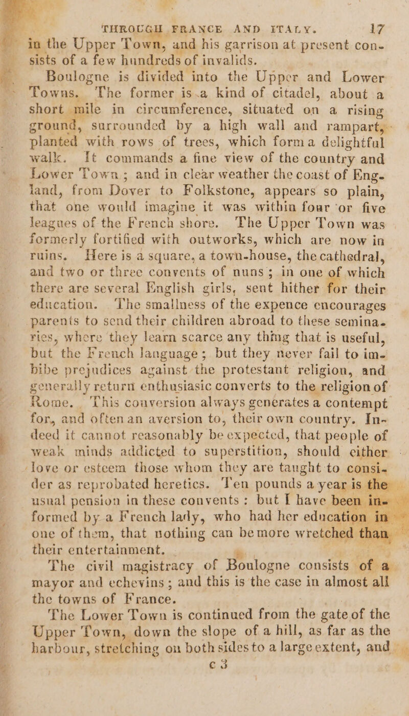 woe a THROU FRANCE AND ITALY. 17 sists of a few hundreds of invalids. — Boulogne is divided into the Upper and Lower Towns. The former is.a kind of citadel, about a rhorigga in circumference, situated on a rising grou surrounded by a high wall and rampart, planted with rows of trees, which forma delightful walk. It commands a fine view of the country and Lower Town; and in clear weather the coast of Eng- land, from Dover to Folkstone, appears so plain, that. one would ImpgiaE. it was within four ‘or five leagues of the French shore. The Upper Town was formerly fortified with outworks, which are now in ruins. Here is a square, a town-house, the cathedral, and two or three convents of nuns; in one of which there are several English girls, sent hither for their education. ‘The smallness of the expence cncourages parents to send their children abroad to these semina. ries, where they learn scarce any thing that is useful, but the French language; but they never fail to i im- bibe prejudices against the protestant religion, and generally return enthusiasic converts to the religion of Rome. . This couversion always generates a contempt: deed it cannot reasonably uA expecicd, that peeple of weak minds addicted to superstition, should cither der as reprobated heretics. ‘Ten pounds a year is, usnal pension in these convents: but I have be formed by a French lady, who had her educati ) one of them, that nothing can be more wretched their entertainment. | ate The civil magistracy of Boulogne consists otha mayor and echevins ; and this is the case in almost all the towns of France. The Lower Town is continued from the gate of the Upper Town, down the slope of a hill, as far as the harbour, stretching on bothsidesto a large extent, and — Ct be Co