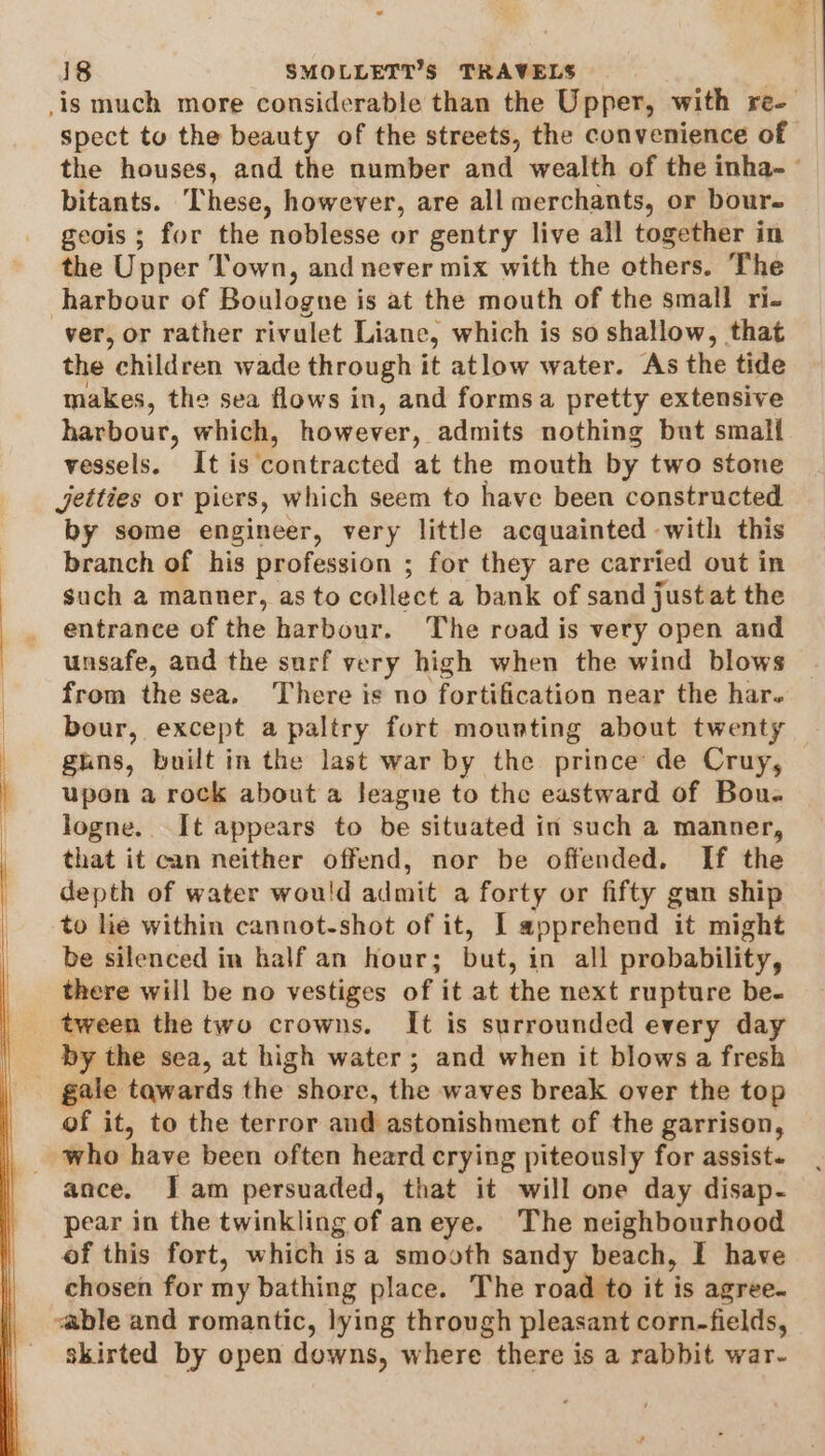 spect to the beauty of the streets, the convenience of the houses, and the number and wealth of the inha- bitants. These, however, are all merchants, or bour- geois ; for the noblesse or gentry live all together in the Upper Town, and never mix with the others. The harbour of Boulogne is at the mouth of the small ri. ver, or rather rivulet Liane, which is so shallow, that the children wade through it atlow water. As the tide makes, the sea flows in, and formsa pretty extensive harbour, which, however, admits nothing but small vessels. It is‘contracted at the mouth by two stone jetties or piers, which seem to have been constructed by some engineer, very little acquainted with this branch of his profession ; for they are carried out in such a manner, as to collect a bank of sand just at the entrance of the harbour. The road is very open and unsafe, and the surf very high when the wind blows from thesea. There is no fortification near the har. bour, except a paltry fort mounting about twenty ghns, built in the last war by the prince de Cruy, upon a rock about a Jeague to the eastward of Bou. logne.. It appears to be situated in such a manner, that it can neither offend, nor be offended. If the depth of water wou'd admit a forty or fifty gan ship to lie within cannot-shot of it, I apprehend it might be silenced in half an hour; but, in all probability, there will be no vestiges of it at the next rupture be- tween the two crowns. It is surrounded every day by the sea, at high water; and when it blows a fresh of it, to the terror and astonishment of the garrison, who ‘have been often heard crying piteously for assist. ance. Jam persuaded, that it will one day disap- pear in the twinkling of aneye. The neighbourhood of this fort, which isa smooth sandy beach, I have chosen for my bathing place. The road to it is agree. &lt;able and romantic, lying through pleasant corn-fields, skirted by open downs, where there is a rabbit war-