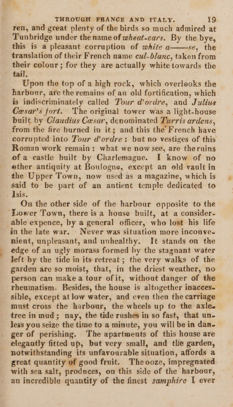 ren, and great plenty of the birds so much admired at Tunbridge under the name of wheat-ears. By the bye, this is a pleasant corruption of white a se, the translation of their French name cul-blanc, taken from their colour ; for they are actually white towards the tail. Upon the top of a high rock, which overlooks the harbour, are the remains of an old fortification, which is indiscriminately called Tour d’ordre, and Julius Cesar’s fort. The original tower was a light-house built by Claudius Cesar, denominated Turris ardens, from the fire burned in it; and this the French have corrupted into Tour dordre: but no vestiges of this Roman work remain: what we now see, are theruins of a castle built by Charlemagne. I know of no other antiquity at Boulogne, except an old vault in the Upper Town, now used as a magazine, which is said to be part of an antient temple dedicated to Isis. On the other side of the harbour opposite to the “Lower Town, there is a house built, at a consider- able expence, by a general officer, who lost his life in the late war. Never was situation more inconve- nient, unpleasant, and unhealthy. It stands on the edge of an ugly morass formed by the stagnant water left by the tide in its retreat; the very walks of the garden are so moist, that, in the driest weather, no person can make a tour of it, without danger of the rheumatism. Besides, the house is altogether inacces- sible, except atlow water, and even then the carriage - must cross the harbour, the wheels up to the axle. tree in mud; nay, the tide rushes in so fast, that un- less you seize the time to 2 minute, you will be in dan- ger of perishing. ‘The apartments of this house are elegantly fitted up, but very small, and the garden, notwithstanding its unfavourable situation, affords a great quantity of good fruit. The ooze, impregnated with sea salt, produces, on this side of the harbour, an incredible quantity of the finest samphire [ ever