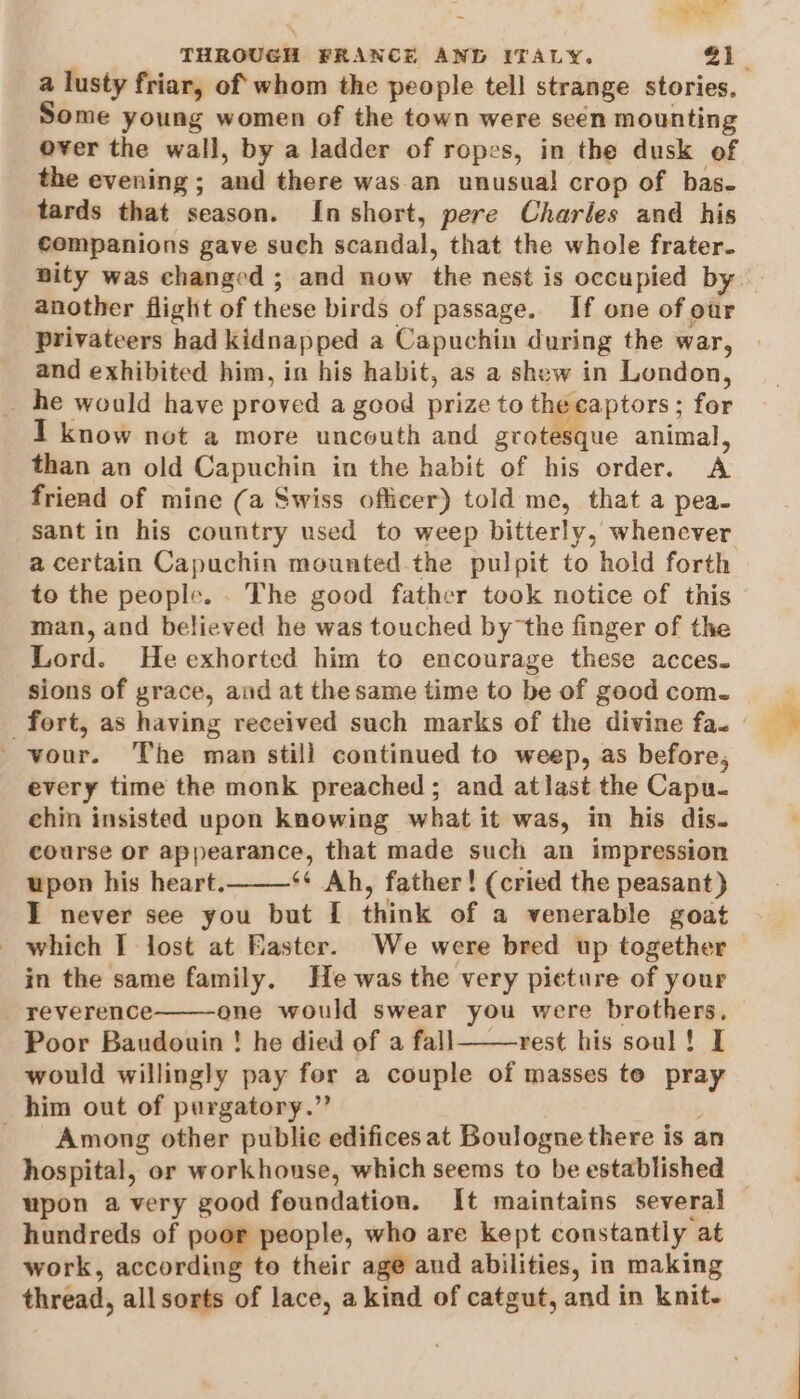 ak THROUGH FRANCE AND ITALY. 21. a lusty friar, of’ whom the people tell strange stories, Some young women of the town were seén mounting over the wall, by a ladder of ropes, in the dusk of the evening ; and there was. an unusual crop of bas. tards that season. In short, pere Charles and his companions gave such scandal, that the whole frater. nity was changed ; and now the nest is occupied by. another flight of these birds of passage. If one of our privateers had kidnapped a Capuchin during the war, and exhibited him, in his habit, as a shew in London, _ he would have proved a good prize to the captors ; for I know not a more uncouth and grotesque animal, than an old Capuchin in the habit of his order. A friend of mine (a Swiss officer) told me, that a pea- sant in his country used to weep bitterly, whenever a certain Capuchin mounted the pulpit to hold forth to the people. . The good father took notice of this man, and believed he was touched by the finger of the Lord. He exhorted him to encourage these acces. sions of grace, and at thesame time to be of good com. fort, as having received such marks of the divine fa. _vour. The man still continued to weep, as before, every time the monk preached; and atlast the Capu- chin insisted upon knowing what it was, in his dis. course or appearance, that made such an impression upon his heart. s¢ Ah, father! (cried the peasant) I never see you but [ think of a venerable goat which I lost at Easter. We were bred up together in the same family. He was the very picture of your reverence one would swear you were brothers. — Poor Baudouin ! he died of a fall——-rest his soul! I would willingly pay fer a couple of masses te pray him out of purgatory.” : | - Among other public edifices at Boulogne there is an hospital, or workhouse, which seems to be established upon a very good foundation. It maintains several hundreds of poor people, who are kept constantly at work, according to their age and abilities, in making thread, allsorts of lace, a kind of catgut, and in knit-