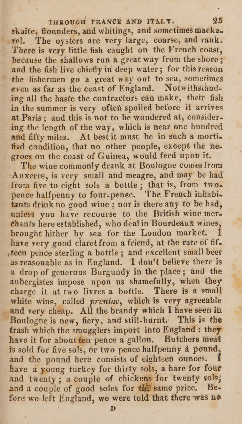 skaite, flounders, and whitings, and sometimes macka. --rel, The oysters are very large, coarse, and rank. - There is very little fish eaught on the French coast, because the shallows run a great way from the shore ; and the fish live chiefly in deep water; for this reason the fishermen go a great way out to sea, sometimes even as far as the coast of England. Notwithstand- ing all the haste the contractors can make, their fish in the summer is very often spoiled before it arrives at Paris; and this is not to be wondered at, consider. ing the length of the way, which is near ene hundred and fifty miles. At bestit must be in such a morti. fied condition, that no other people, except the ne. groes on the coast of Guinea, would feed upon it. The wine commonly drank at Boulogne comes from ‘Auxerre, is very small and meagre, and may be had from five to eight sols a bottle; that is, from two. pence halfpenny to four-penee. The French inhabi« tants drink no good wine ; nor is there any to be had, unless you have recourse to the British wine mers éhatits here established, who dealin Bourdeaux wines brought hither by sea for the London market. i have very good claret from a friend, at the rate of fif. ,teen pence sterling a bottle; and excellent small beer as reasonable as in England. I don’t believe there is a drop of generous Burgundy in the place; and the aubergistes impose upon us shamefully, when they charge it at two livres a bottle. ‘There is a small white wine, called preniac, which is very agreeable and very cheap. All the brandy which I have seen in trash which the smugglers import into England: they have it for aboutten pence a gallon. Butchers meat is sold for five sols, or two pence halfpenny 4 pound and the pound here consists of eighteen ounces. i have a young turkey for thirty sols, a hare for four and twenty; a couple of chickens for twenty sols; and a couple of good soles for th same price. Bes fore we left England, we were told that there was no ! D