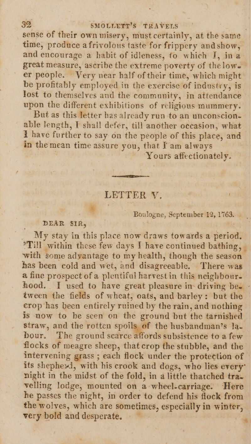 sense of their own misery, must certainly, at the same time, produce afrivolous taste for frippery and show, and encourage a habit of idleness, fo which J, ina great measure, ascribe the extreme poverty of thelow. er people. Very near half of their time, which might be profitably employed in the exercise of industry, is lost to themselves and the community, in attendance upon the different exhibitions of religious mummery. But as this letter has already run to an unconscion- able Jength, I shall defer, till another occasion, what i have further to say on the people of this place, and in the mean time assure you, that I am always | ‘Yours affectionately. LETTER V. 3 ‘ Boulogne, September 12, 1763. DEAR SIR, My stay in this place now draws towards a period. °Till within these few days I have continued bathing, | with some advantage to my health, thongh the season has been cold and wet, and disagreeable. There was a fine prospect of a plentiful harvest in this neighbour- hood. I used to have great pleasure in- driving bes - tween the fields of wheat, oats, and barley: but the crop has been entirely ruined by the rain, and nothing is now to be seen on the ground but the tarnished straw, and the rotten spoils of the husbandman’s la- bour. The ground scarce affords subsistence to a few flocks of meagre sheep, that crop the stubble, and the intervening grass ; each flock under the protection of its shephewd, with his crook and dogs, who lies every’ night in the midst of the fold, in a little thatched tra. velling lodge, mounted on a wheel-carriage. ‘Here he passes the night, in order to defend his flock from the wolves, which are sometimes, especially in winter, very bold and desperate. *