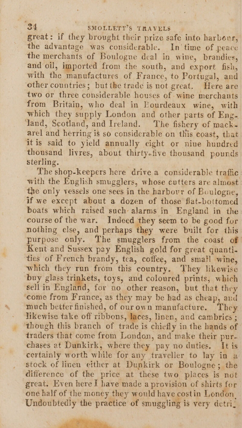 great: if they brought their prize safe into harbour, the advantage was considerable. In’ time of peace the merchants of Boulogne deal in wine, brandies, and oil, imported from the south, and export fish, with the manufactures of France, to Portugal, and other countries; but the trade is not great. Here are two or three considerable houses of wine merchants from Britain, who deal in Eourdeaux wine, with which they supply London and other parts of Eng. Jand, Scotland, and Ireland. The fishery of mack- arel and herring i$ so considerable on this coast, that itis said to yield annually eight or nine hundred thousand livres, about thirty-five thousand pounds sterling. The shop-keepers here drive a considerable traffic with the English smugglers, whose cutters are almost. the only vessels one sees in the harbovr of Boulogne, if we except about a dozen of those flat-bottomed boats which raised such alarms in England in the: course of the war. Indeed they seem to be good for nothing else, and perhaps they were built for this purpose only. The smugglers from the coast of’ Kent and Sussex pay English gold for great quanti. ties of French brandy, tea, coffee, and small wine, ‘which they run from this country. They likewise buy glass trigkets, toys, and coloured prints, which sellin England, for no other reason, but that they ‘come from France, as they may be had as cheap, and much better finished, of ourown manufacture. They likewise take off ribbons, laces, linen, and cambrics ; though this branch of trade is chiefly in the hands of traders that come from London, and make their pur. chases at Dunkirk, where they pay no duties, It is certainly worth while for any traveller to lay in a stock of linen etther at Dunkirk or Boulogne; the difference of the price at these two places is not great. Even here I have made a provision of shirts for one half of the money they would have costin London, Undoubtedly the practice of smuggling is very detri: Po