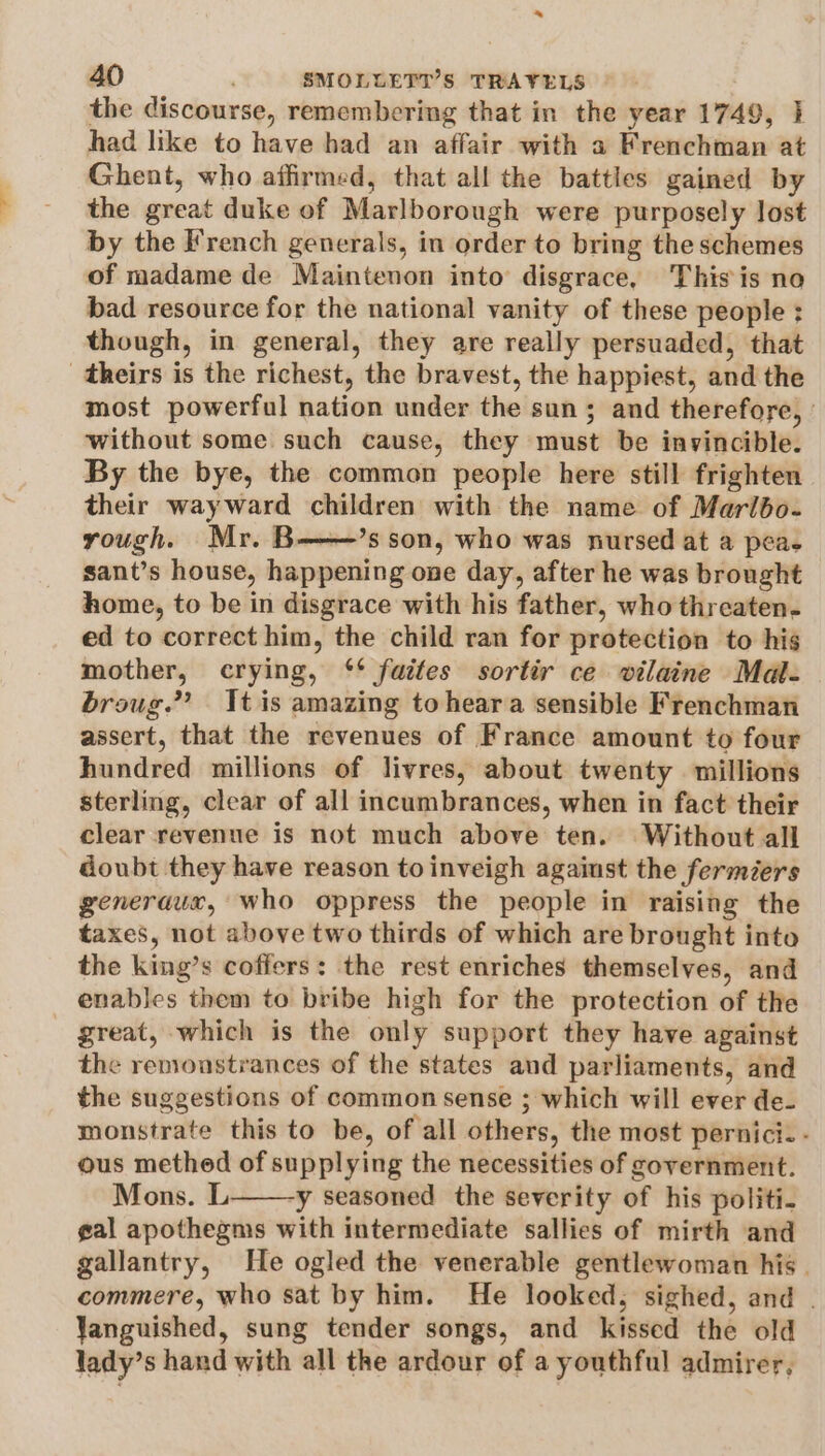 * 40 SMOLUETI’S TRAVELS the discourse, remembering that in the year 1749, had like to have had an affair with a Frenchman at Ghent, who affirmed, that all the battles gained by the great duke of Marlborough were purposely lost by the French generals, in order to bring the schemes of madame de Maintenon into disgrace, This is no bad resource for the national vanity of these people : though, in general, they are really persuaded, that theirs is the richest, the bravest, the happiest, and the most powerful nation under the sun ; and therefore, without some such cause, they must be invincible. By the bye, the common people here still frighten their wayward children with the name of Maribo- rough. Mr. B——’s son, who was nursed at a pea. sant’s house, happening one day, after he was brought home, to be in disgrace with his father, who threaten. ed to correct him, the child ran for protection to hig mother, crying, ‘* faites sortir ce wilaine Mal. broug.”’? tis amazing to heara sensible Frenchman assert, that the revenues of France amount to four hundred millions of livres, about twenty millions sterling, clear of all incumbrances, when in fact their clear revenue is not much above ten. Without all doubt they have reason to inveigh agaiust the fermiéers generaux, who oppress the people in raising the taxes, not above two thirds of which are brought into the king’s coffers: the rest enriches themselves, and enables them to bribe high for the protection of the - great, which is the only support they have against the remonstrances of the states and parliaments, and the suggestions of common sense ; which will ever de- monstrate this to be, of all others, the most pernici. - ous methed of supplying the necessities of government. Mons. L y seasoned the severity of his politi. gal apothegms with intermediate sallies of mirth and gallantry, He ogled the venerable gentlewoman his. commere, who sat by him. He looked, sighed, and . Yanguished, sung tender songs, and kissed the old lady’s hand with all the ardour of a youthful admirer,