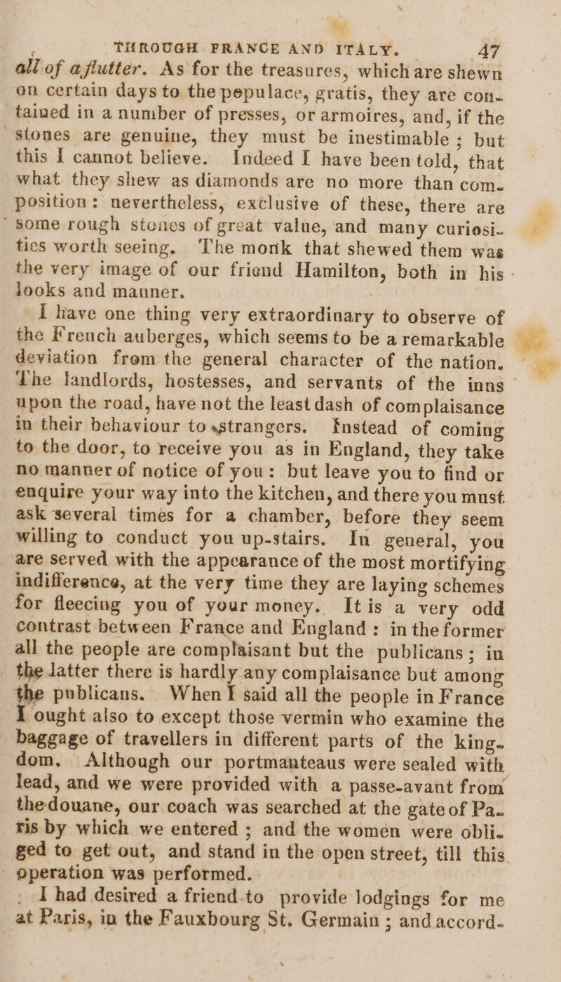 3 . THROUGH FRANCE AND ITALY. A7 all of afiutter. As for the treasures, which are shewn on certain days to the pepulace, gratis, they are con. tained in a number of presses, or armoires, and, if the stones are genuine, they must be inestimable ; but this I cannot believe. Indeed I have been told, that what they shew as diamonds are no more than com. position: nevertheless, exclusive of these, there are “some rough stenes of great value, and many curiosi- tics worth seeing. The monk that shewed them was looks and manner. : I have one thing very extraordinary to observe of the French auberges, which seems to be a remarkable deviation frem the general character of the nation. The landlords, hostesses, and servants of the inns upon the road, have not the least dash of complaisance in their behaviour tosstrangers. Enstead of coming to the door, to receive you as in England, they take no manner of notice of you: but leave you to find or enquire your way into the kitchen, and there you must ask several times for a chamber, before they seem willing to conduct you up-stairs. In general, you are served with the appearance of the most mortifying indifference, at the very time they are laying schemes for fleecing you of your money. Itis a very odd contrast between France and England: in the former all the people are complaisant but the publicans; in the latter there is igi og complaisance but among the publicans. When I said all the people in France I ought also to except those vermin who examine the baggage of travellers in different parts of the king. dom, Although our portmanteaus were sealed with lead, and we were provided with a passe-avant from thedouane, our coach was searched at the gateof Pa. ris by which we entered ; and the women were obli- - operation was performed. I had desired a friend.to provide lodgings for me at Paris, in the Fauxbourg St. Germain ; and accord-