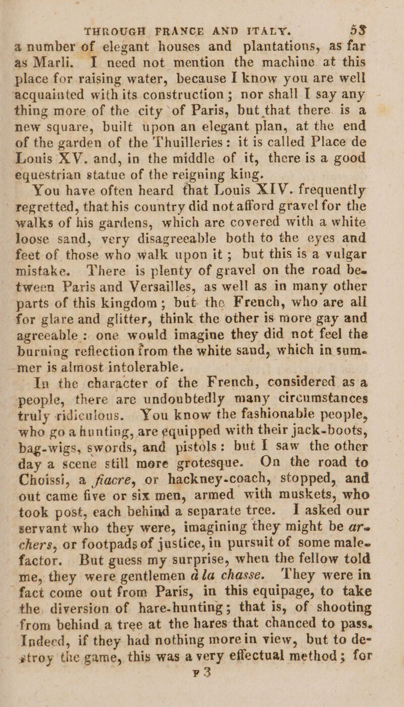 a number of elegant houses and plantations, as far as Marli. I need not mention the machine. at this place for raising water, because I know you are well acquainted with its construction ; nor shall I say any thing more of the city of Paris, but that there. is a new square, built upon an elegant plan, at the end of the garden of the Thuilleries: it is called Place de Louis XV. and, in the middle of it, there is a good equestrian statue of the reigning king. You have often heard that Louis XIV. frequently regretted, that his country did not afford gravel for the walks of his gardens, which are covered with a white loose sand, very disagreeable both to the eyes and feet of those who walk upon it; but this is a vulgar mistake. There is plenty of gravel on the road be. tween Paris and Versailles, as well as in many other parts of this kingdom; but the French, who are all for glare and glitter, think the other is more gay and agreeable : one would imagine they did not feel the burning reflection from the white sand, which in sum. ‘mer is almost intolerable. In the character of the French, considered as a people, there are undoubtedly many circumstances truly ridiculous. You know the fashionable people, who goa hunting, are equipped with their jack-boots, bag-wigs, swords, and pistols: but I saw the other day a scene still mere grotesque. On the road to Choissi, a fiacre, or hackney-coach, stopped, and out came five or six men, armed with muskets, who took post, each behind a separate tree. I asked our servant who they were, imagining they might be ars chers, or footpads of justice, in pursuit of some male. factor. But guess my surprise, when the fellow told me, they were gentlemen dla chasse. ‘They were in fact come out from Paris, in this equipage, to take the. diversion of hare-hunting; that is, of shooting from behind a tree at the hares that chanced to pass, Indeed, if they had nothing morein view, but to de- stroy the game, this was avery effectual method; for ¥ 3