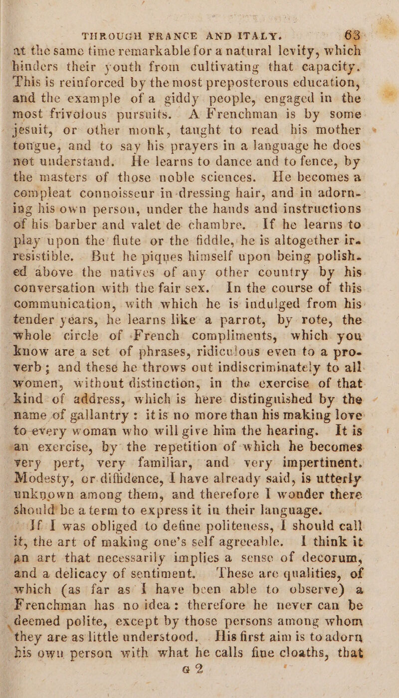 at the same time remarkable for a natural levity, whi hinders their youth from cultivating that capacity. This is reinforced by the most preposterous education, and the example ofa giddy. people, engaged in the most frivolous pursuits. A Frenchman is by some jesunit, or other monk, taught to read his mother tongue, and to say his prayers in a language he does not understand. He learns to dance and to fence, by the masters of those noble sciences. He becomes a compleat connoisseur in-dressing hair, and in adorn-- ing his own person, under the hands and instructions of his barber and valet de chambre. If he learns to play upon the flute or the fiddle, he is altogether ira resistible. But he piques himself upon being polish. ed above the natives of any other country by his. conversation with the fair sex. In the course of this communication, with which he is indulged from his: tender years, he learns like a parrot, by rote, the whole circle of ‘French compliments, which you know are a set of phrases, ridiculous even to a pro- verb; and these he throws out indiscriminately to all. women, without distinction, in the exercise of that. kind of address, which is here distinguished by the - name of gallantry: itis no more than his making love to-every woman who will give him the hearing. It is an exercise, by the repetition of which he becomes very pert, very familiar, and very impertinent. Modesty, or. difiidence, I have already said, is utterly unknown among them, and therefore 1 wonder there should’ be aterm to express it in their language. Jf I was obliged to define politeness, I should call it, the art of making one’s self agreeable. 1 think it an art that necessarily implies a sense of decorum, and a delicacy of sentiment. ‘These arc qualities, of which (as far as { have been able to observe) a Frenchman has no idea: therefore he never can be deemed polite, except by those persons among whom _ they areas little understood. | His first aim is toadorn his own person with what he calls fine cloaths, that a2