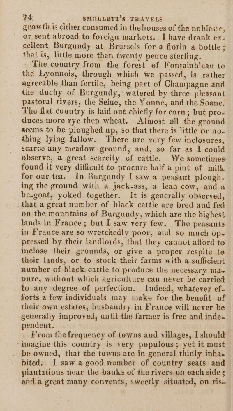 growth is either consumed in the houses of the noblesse, or sent abroad to foreign markets. J have drank ex- cellent Burgundy at Brussels for a florin a bottle; - that is, little more than twenty pence sterling. ‘The country from the forest ef Fontainbleau to the Lyonnois, through which we passed, is rather agreeable than fertile, being part of Champagne and the duchy of Burgundy, watered by three pleasant pastoral rivers, the Seine, the Yonne, and the Soane. The flat country is laid out chiefly for corn; but pro- duces more rye then wheat. Almost all the ground seems to be ploughed up, so that there its little or no~ thing lying fallow. ‘There are very few inclosures, scarce any meadow ground, and, so far as I could observe, a great scarcity of cattle. We sometimes found it very difficult to procure half a pint of milk for our tea. In Burgundy I saw a peasant plough- ing the ground with a jack-ass, a lean cow, and a he-goat, yoked together. It is generally observed, that a great number of black cattle are bred and fed on the mountains of Burgundy, which are the highest lands in France; but L saw very few. The peasants _ in France are so wretchedly poor, and so much op- pressed by their landlords, that they cannot afford to inclose their grounds, or give a proper respite to their lands, or to stock their farms with a sufficient number of black cattle to produce the necessary ma- nure, without which agriculture cau never be carried to any degree of perfection. Indeed, whatever ef- forts a few individuals may make for the benefit of their own estates, husbandry in France will never be generally improved, until the farmer is free and inde. pendent. ' From the frequency of towns and villages, I should imagine this country is very pepulous; yet it must be owned, that the towns are in general thinly inha- bited. I saw a good number of country seats and piantations near the banks of the rivers. on each side ; and a great many convents, sweetly situated, on ris-