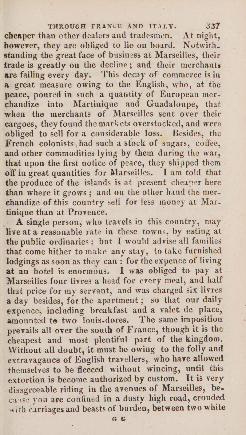 cheaper than other dealers and tradesmen. At night, standing the great face of business at Marseilles, their are failing every day. ‘This decay of commerce is in a@ great measure owing to the English, who, at the peace, poured in such a quantity of Kuropean mer- when the merchants of Marseilles sent over their obliged to sell for a considerable loss. Besides, the off in great quantities for Marseilles. I am told that A single person, who travels in this country, may the public ordinaries: but I would advise all families that come hither to make any stay, to take furnished lodgings as soon as they can: for the expence of living at an hotel is enormous. I was obliged to pay at Marseilles four livres a head for every meal, and half that price for my servant, and was charged six livres Without all doubt, it must be owing to the folly and extravagance of English travellers, who have allowed themselves to be fleeced without wincing, until this extortion is become authorized by custom. It is very disagreeable riding in the avenues of Marseilles, be- cause you are confined in a dusty high road, crouded with carriages and beasts of burden, between two white Ga&amp;