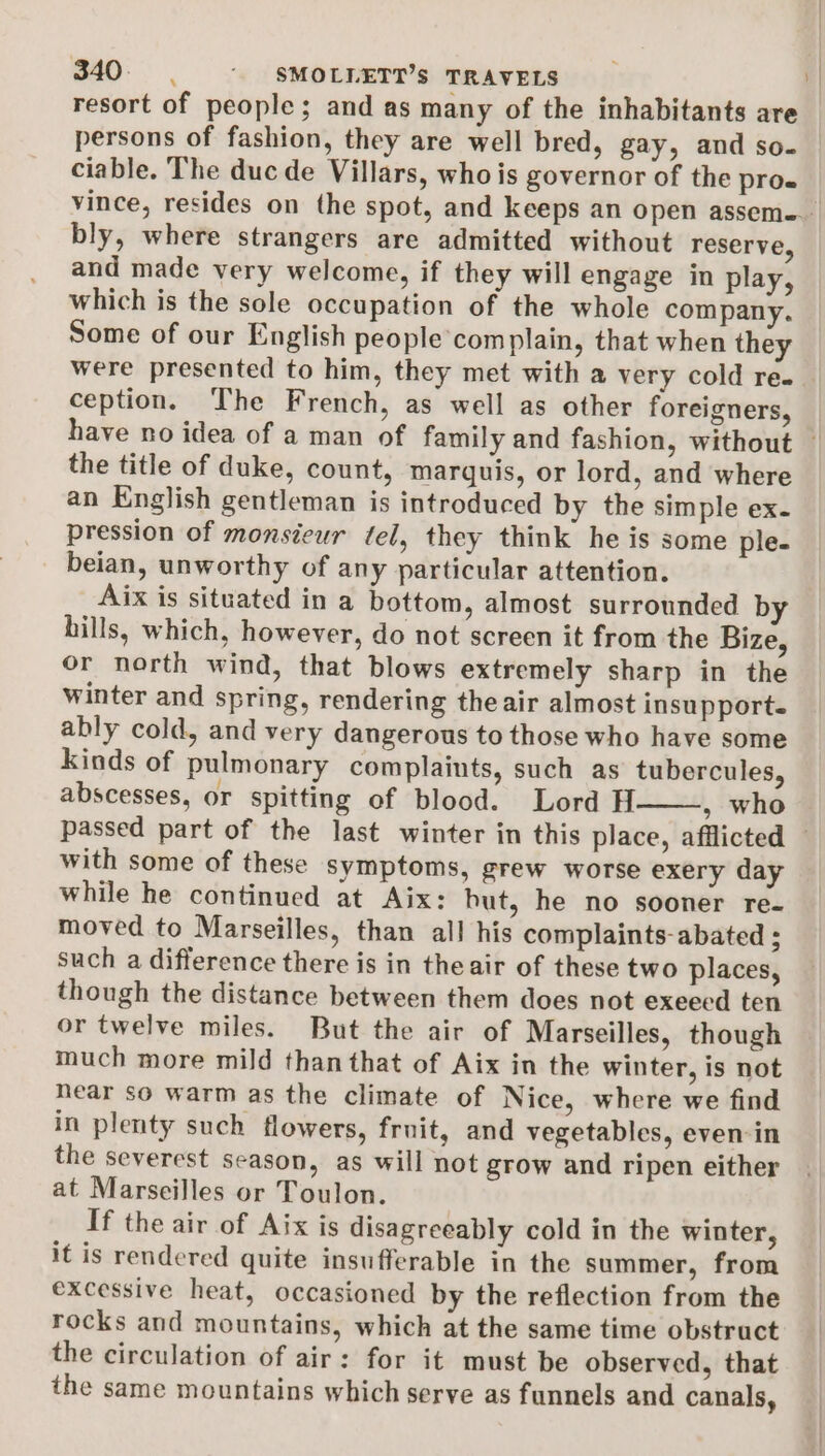 resort of people; and as many of the inhabitants are persons of fashion, they are well bred, gay, and so- ciable. The duc de Villars, who is governor of the pro vince, resides on the spot, and keeps an open assem... bly, where strangers are admitted without reserve, and made very welcome, if they will engage in play, which is the sole occupation of the whole company. Some of our English people complain, that when they were presented to him, they met with a very cold re. ception. The French, as well as other foreigners, have no idea of a man of family and fashion, without — the title of duke, count, marquis, or lord, and where an English gentleman is introduced by the simple ex. pression of monsieur tel, they think he is some ple- beian, unworthy of any particular attention. Aix is situated in a bottom, almost surrounded by hills, which, however, do not screen it from the Bize, or north wind, that blows extremely sharp in the winter and spring, rendering the air almost insupport- ably cold, and very dangerous to those who have some Kinds of pulmonary complaints, such as tubercules, abscesses, or spitting of blood. Lord H——, who passed part of the last winter in this place, afflicted — with some of these symptoms, grew worse exery day while he continued at Aix: hut, he no sooner re- moved to Marseilles, than all his complaints-abated ; such a difference there is in theair of these two places, though the distance between them does not exeeed ten or twelve miles. But the air of Marseilles, though much more mild than that of Aix in the winter, is not hear so warm as the climate of Nice, where we find in plenty such flowers, fruit, and vegetables, even-in the severest season, as will not grow and ripen either at Marseilles or Toulon. If the air of Aix is disagreeably cold in the winter, it is rendered quite insufferable in the summer, from excessive heat, occasioned by the reflection from the rocks and mountains, which at the same time obstruct the circulation of air: for it must be observed, that the same mountains which serve as funnels and canals,