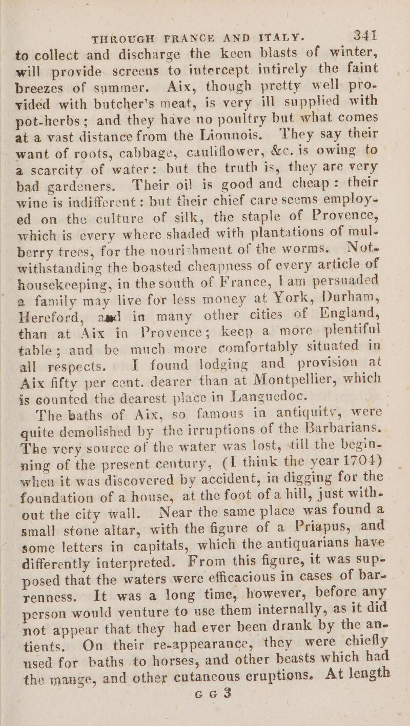 to collect and discharge the keen blasts of winter, will provide screens to intercept intirely the faint breezes of summer. Aix, though pretty well pro- vided with butcher’s meat, is very ill supplied with pot-herbs; and they have no poultry but what comes at a vast distance from the Lionnois. hey say their want of roots, cabbage, cauliflower, &amp;c. is owing to a scarcity of water: but the truth is, they are very bad gardeners. Their oil is good and cheap : their wine is indifferent: but their chief care seems employ- ed on the culture of silk, the staple of Provence, which is every where shaded with plantations of mul- berry trees, for the nourishment of the worms. Not. withstanding the boasted cheapness of every article of housekeeping, in the south of France, lam persuaded a family may live for less money at York, Durham, Hercford, aad in many other cities of England, than at Aix in Provence; keep a more plentiful table; and be much. more comfortably situated in all respects. I found lodging and provision at Aix fifty per cont. dearer than at Montpellier, which is counted the dearest place in Languedoc. The baths of Aix, so famous in antiquity, were quite demolished by the irruptions of the Barbarians. The very source of the water was lost, till the begin- ning of the present century, (1 think the year 1704) when it was discovered by accident, in digging for the foundation of a house, at the foot ofa hill, just with- out the city wall. Near the same place was found a small stone altar, with the figure of a Priapus, and some letters in capitals, which the antiquarians have differently interpreted. From this figure, it was sup- posed that the waters were efficacious in cases of bar- renness. It was a long time, however, before any person would venture to use them internally, as it did tients. On their re-appearance, they were chiefly used for baths to horses, and other beasts which had the mange, and other cutancous eruptions. At length eG 3