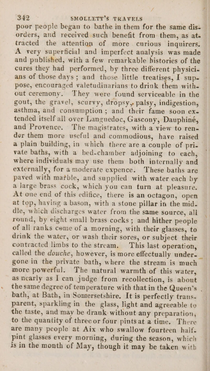 poer people began to bathe in them for the same dis- orders, and received such benefit from. them, as at- tracted the attention of more curious inquirers. A very superficial and imperfect analysis was made and published, with a few remarkable histories of the cures they had performed, by three different physici- ans of those days; and those little treatises, I sup- out ceremony. They were found serviceable in the gout, the gravel, scurvy, dropsy, palsy, indigestion, asthma, and consumption ; and their fame soon ex- tended itself all over Languedoc, Gascony, Dauphiné, and Provence. The magistrates, with a view to ren- der them more useful and commodious, have raised a plain building, in which there are a couple of pri- vate baths, with a bed-chamber adjoining to each, where individuals may use them both internally and externally, for a moderate expence. These baths are paved with mafble, and supplied with water each by a large brass cock, which you can turn at pleasure. At one end of this edifice, there is an octagon, open at top, having a bason, with a stone pillar in the mid- dle, which discharges water from the same source, all round, by eight small brass cocks; and hither people of all ranks come of a morning, with their glasses, to drink the water, or wash their sores, or subject their contracted limbs to the stream. This last operation, gone in the private bath, where the stream is much more powerful. The natural warmth of this water, as nearly as I can judge from recollection, is about bath, at Bath, in Sontersetshire. It is perfectly trans- parent, sparkling in the glass, light and agreeable to the taste, and may be drank: without any preparation, to the quantity of three or four pintsat a time. There are many people at Aix who swallow fourteen half. pint glasses every morning, during the season, which is in the month of May, though it may be taken with