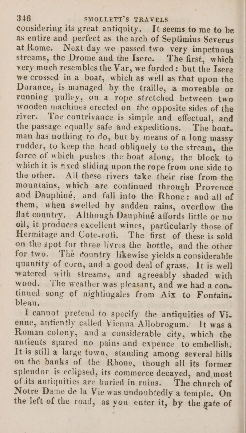 considering its great antiquity. It seems to me to be as entire and perfect as the arch of Septimius Severus at Rome. Next day we passed two very impetuous streams, the Drome and the Isere. The first, which ~ very much resembles the Var, we forded: but the Isere we crossed in a boat, which as well as that upon the Durance, is managed by the traille, a moveable or running pulley, on a rope stretched between two wooden machines erected on the opposite sides of the river. The contrivance is simple and effectual, and the passage equally safe and expeditious. The boat« man has nothing to do, but by means of a long massy rudder, to keep the head obliquely to the stream, the force of which pushes the boat along, the block to which it is nxed sliding upon the rope from one side to the other. All these rivers take their rise from the mountains, which are continued through Provence and Dauphine, and fall into the Rhone: and all of them, when swelled by sudden rains, overflow the flat country. Although Dauphiné affords little or no oil, it produces excellent wines, particularly those of Hermitage and Cote-roti. The first of these is sold on the spot for three livres the bottle, and the other fortwo. The country likewise yields a considerable quantity of corn, and a good deal of grass, It is well watered with streams, and agreeably shaded with wood. The weather was pleasant, and we had-a cone tinued song of nightingales from Aix to Fontain. bleau. I cannot pretend to specify the antiquities of Vi- enne, antiently called Vienna Allobrogum. It was a Roman colony, and a considerable city, which the antients spared no pains and expence to embellish. It is still a large town, standing among several hills on the banks of the Rhone, though all its former splendor is eclipsed, its commerce decayed, and most of.its antiquities are buried in ruins. The church of Notre Dame de la Vie was undoubtedly a temple. On the left of the road, as you enter it, by the gate of