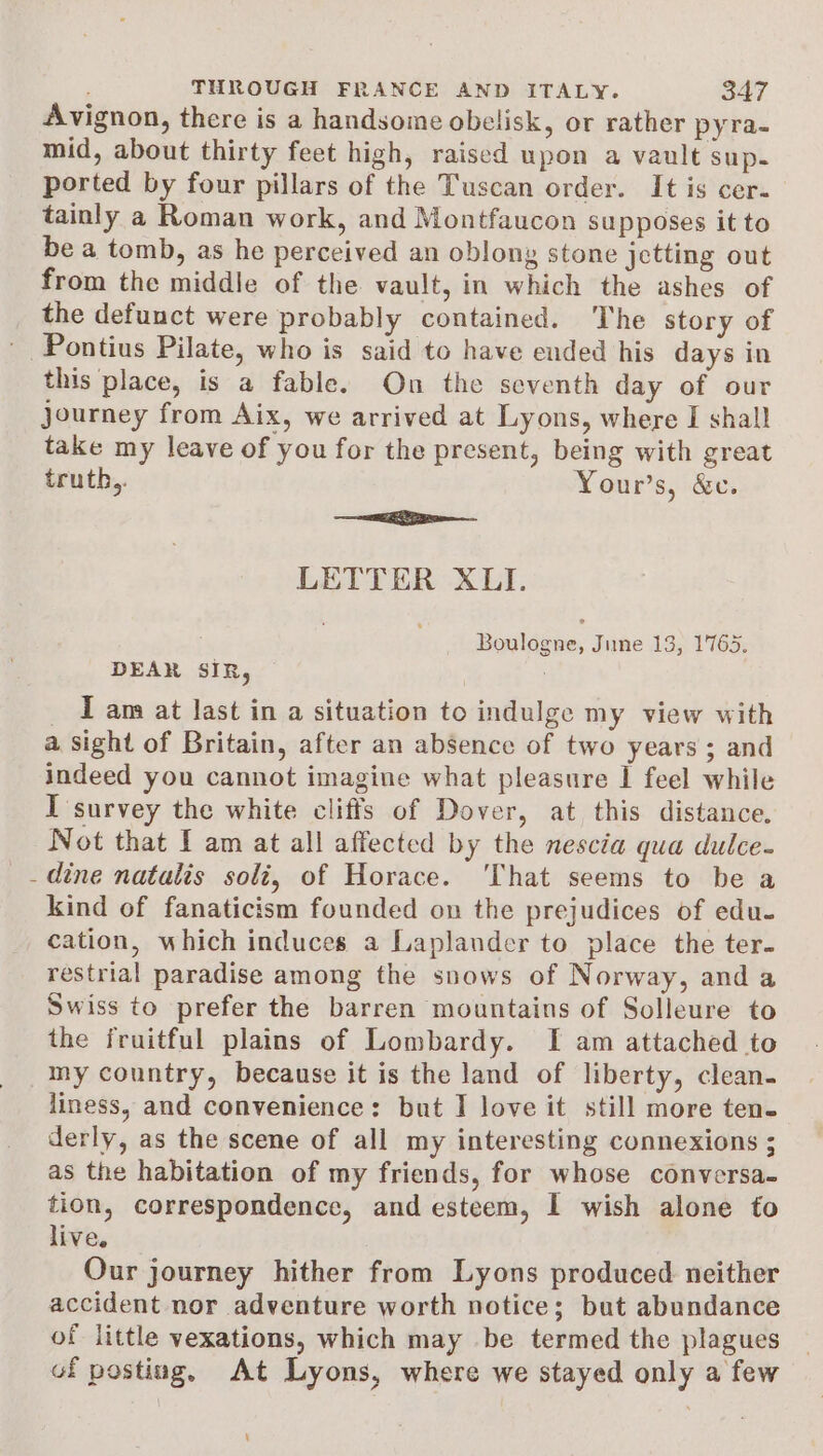 Avignon, there is a handsome obelisk, or rather pyra- mid, about thirty feet high, raised upon a vault sup. ported by four pillars of the Tuscan order. It is cer- tainly a Roman work, and Montfaucon supposes it to be a tomb, as he perceived an oblony stone jetting out from the middle of the vault, in which the ashes of the defunct were probably contained. The story of this place, is a fable. On the seventh day of our journey from Aix, we arrived at Lyons, where I shall take my leave of you for the present, being with great truth,. Your’s, &amp;c. —— LETTER XI. Boulogne, June 13, 1765. DEAR SIR, | _ Tam at last in a situation to indulge my view with a sight of Britain, after an absence of two years ; and indeed you cannot imagine what pleasure | feel while I survey the white cliffs of Dover, at this distance. Not that I am at all affected by the nescia qua dulce- dine natalis soli, of Horace. ‘That seems to be a kind of fanaticism founded on the prejudices of edu- cation, which induces a Laplander to place the ter- restrial paradise among the snows of Norway, and a Swiss to prefer the barren mountains of Solleure to the fruitful plains of Lombardy. TI am attached to my country, because it is the land of liberty, clean. liness, and convenience: but I love it still more ten. derly, as the scene of all my interesting connexions ; as the habitation of my friends, for whose conversa- tion, correspondence, and esteem, I wish alone to live. Our journey hither from Lyons produced neither accident nor adventure worth notice; but abundance of little vexations, which may be termed the plagues of posting, At Lyons, where we stayed only a few