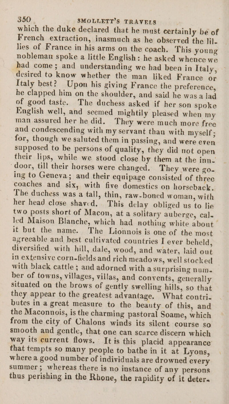 which the duke declared that he must certainly be of French extraction, inasmuch as he observed the lil- lies of France in his arms on the coach. This young nobleman spoke a little English: he asked whence we had come; and understanding we had been in Italy, desired to know whether the man liked France or Italy best? Upon his giving France the preference, he clapped him on the shoulder, and said he was a lad of good taste. The duchess asked if her son spoke English well, and seemed mightily pleased when my man assured her he did. They were much more free and condescending with my servant than with myself ; for, though we saluted them in passing, and were even supposed to be persons of quality, they did not open their lips, while we stood close by them at the inn- ‘door, till their horses were changed. They were go. ing to Geneva; and their equipage consisted of three coaches and six, with five domestics on horscback, The duchess was a tall, thin, raw-boned woman, with her head close shaved. This delay obliged us to lie two posts short of Macon, at a solitary auberge, cal. led Maison Blanche, which had nothing white about it but the name. The Lionnois is one of the most agreeable and best cultivated countries I ever beheld, diversified with hill, dale, wood, and water, laid out in extensive corn-fields and rich meadows, wellstocked | with black cattle ; and adorned with a surprising num. ber of towns, villages, villas, and convents, generally situated on the brows of gently swelling hills, so that they appear to the greatest advantage. What contri- butes in a great measure to the beauty of this, and the Maconnois, is the charming pastoral Soame, which from the city of Chalons winds its silent course so smooth and gentle, that one can scarce discern which way its current flows. It is this placid appearance that tempts so many people to bathe in it at Lyons, where a good number of individuals are drowned every summer; whereas there is no instance of any persons thus perishing in the Rhone, the rapidity of it deter.