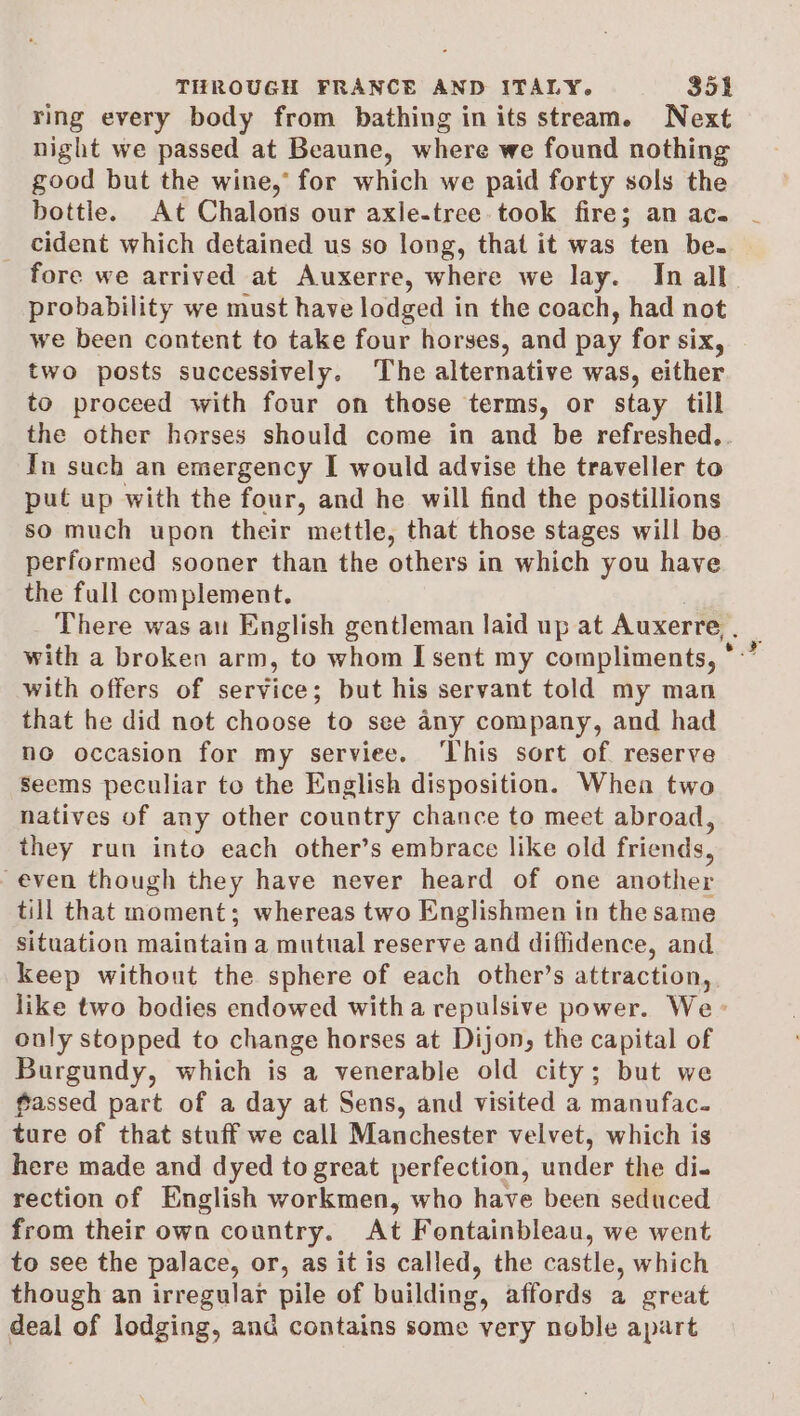 ring every body from bathing in its stream. Next night we passed at Beaune, where we found nothing good but the wine,’ for which we paid forty sols the bottle. At Chalons our axle-tree took fire; an ac. cident which detained us so long, that it was ten be. fore we arrived at Auxerre, where we lay. In all probability we must have lodged in the coach, had not we been content to take four horses, and pay for six, two posts successively. The alternative was, either to proceed with four on those terms, or stay till the other horses should come in and be refreshed.. In such an emergency I would advise the traveller to put up with the four, and he will find the postillions so much upon their mettle, that those stages will be performed sooner than the others in which you have the full complement. with offers of service; but his servant told my man that he did not choose to see any company, and had no occasion for my serviee. ‘This sort of reserve Seems peculiar to the English disposition. Whea two natives of any other country chance to meet abroad, they run into each other’s embrace like old friends, even though they have never heard of one another till that moment; whereas two Englishmen in the same situation maintain a mutual reserve and diffidence, and keep without the sphere of each other’s attraction, only stopped to change horses at Dijon, the capital of Burgundy, which is a venerable old city; but we fassed part of a day at Sens, and visited a manufac. ture of that stuff we call Manchester velvet, which is here made and dyed to great perfection, under the di- rection of English workmen, who have been seduced from their own country. At Fontainbleau, we went to see the palace, or, as it is called, the castle, which though an irregular pile of building, affords a great deal of lodging, and contains some very noble apart