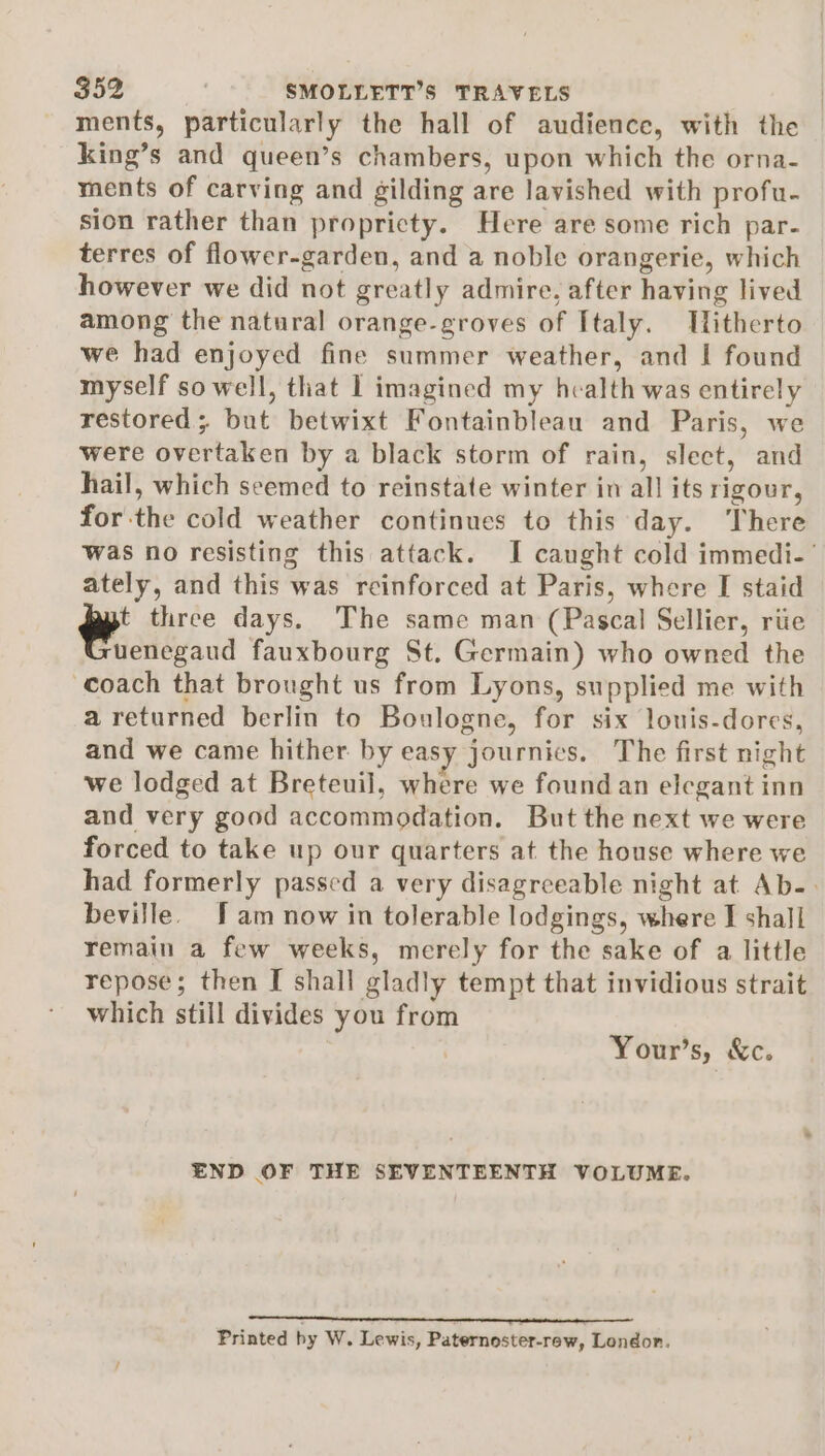 ments, particularly the hall of audience, with the king’s and queen’s chambers, upon which the orna- ments of carving and gilding are lavished with profu- sion rather than propricty. Here are some rich par- terres of flower-garden, and a noble orangerie, which however we did not greatly admire, after having lived among the natural orange-groves of Italy. Ulitherto we had enjoyed fine summer weather, and I found myself so well, that I imagined my health was entirely restored; but betwixt Fontainbleau and Paris, we were overtaken by a black storm of rain, slect, and hail, which seemed to reinstate winter in all its rigour, forthe cold weather continues to this day. There was no resisting this attack. I caught cold immedi-’ ately, and this was reinforced at Paris, where I staid yt three days. The same man (Pascal Sellier, riie xuenegaud fauxbourg St. Germain) who owned the coach that brought us from Lyons, supplied me with a returned berlin to Boulogne, for six louis-dores, and we came hither by easy journics. The first night we lodged at Breteuil, where we found an elegant inn and very good accommodation. But the next we were forced to take up our quarters at the house where we had formerly passed a very disagreeable night at Ab-. beville. fam now in tolerable lodgings, where I shall remain a few weeks, merely for the sake of a little repose; then I shall gladly tempt that invidious strait which still divides you from Your’s, &amp;c. END OF THE SEVENTEENTH VOLUME. Printed hy W. Lewis, Paternoster-rew, London.