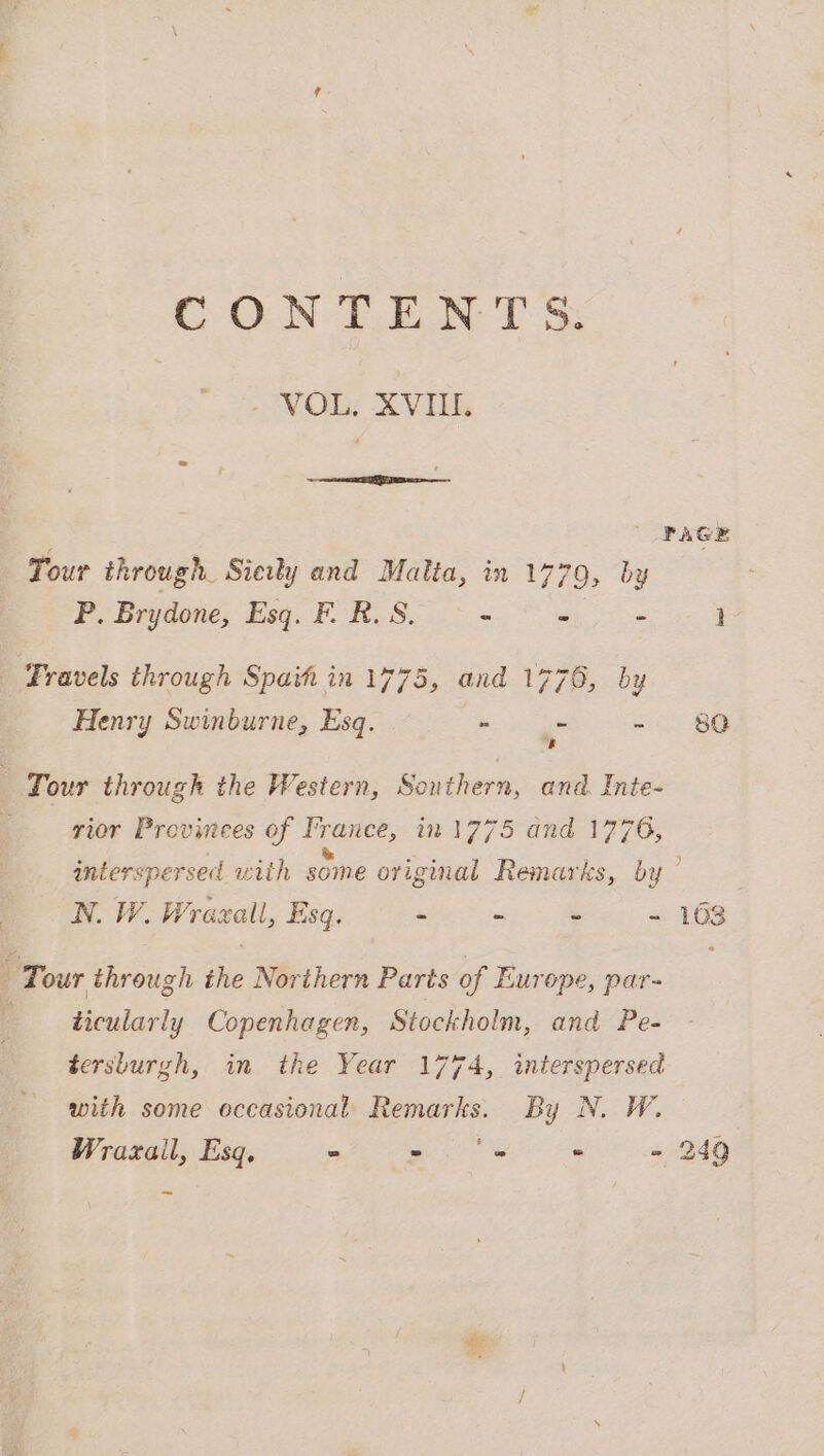 CONTENTS; - VOL, XVIII. Tour through. Siewy and Malta, in 1779, by P. Brydone, Esq. F. R. S. - = : | Fravels through Spat in 1775, and 1776, by Henry Swinburne, Esq. - . s k Tour through the Western, Southern, and. Inte- rior Provinees of France, in 1775 and 1776, | N. W. Wraezall, Esq. - - _ x : Tour through the Northern Parts of Europe, par- ; ticularly Copenhagen, Stockholm, and Pe- tersburgh, in the Year 1774, interspersed with some occasional Remarks. By N. W. Wrazail, Esq, - po ne - - =