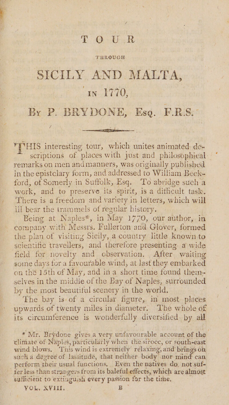 TG ened SICILY AND MALTA, in 1770, By P. BRYDONE, Ese. F.RS. a ai Phas interesting tour, which unites animated: de- scriptions of “places with just and philosophical remarks on men andmanners, was originally published in the epistclary form, and addressed to William Beck- ford, of Somerly in Suffolk, Esq. To abridge sucha work, and to preserve its spirit, is a difficult task. There is a freedom and variety in letters, which will ill bear the trammels of regular history. Being 2 Naples*, in May 1770, our author,. in corapany ith’ Messrs. Fullerton and Glover, formed the pian on visiting Sicily, a country little known to scientific tr avellers, and therefore presenting. a wide field for novelty and observation. , After waiting some days for a favourable wind, at last the; r embarked on thé 15th of May, and ina short time found them-- selves in the middie of the Bay of Naples, surrounded by the most beautiful scenery in the world. The bay is-of a circular figure, in most places upwards of twenty miles in diameter. The whole of its circumference Is wonderfully diversified, by all * Mr, Brydone gives a very iiavtarabler: account of the climate of Naples, particular ly when the sirocc, or south-east wind blows, Tihis wind is extremely rélaxmg, and’ brings on sucha dégree of lassitude, that neither body nor mind can perform their usual functions. Even the natives do, not suf- fer less than strangers from its baleful effects, which are almost sufficient to exti: uguish every passion for the time. YOL. XVIII, ) B