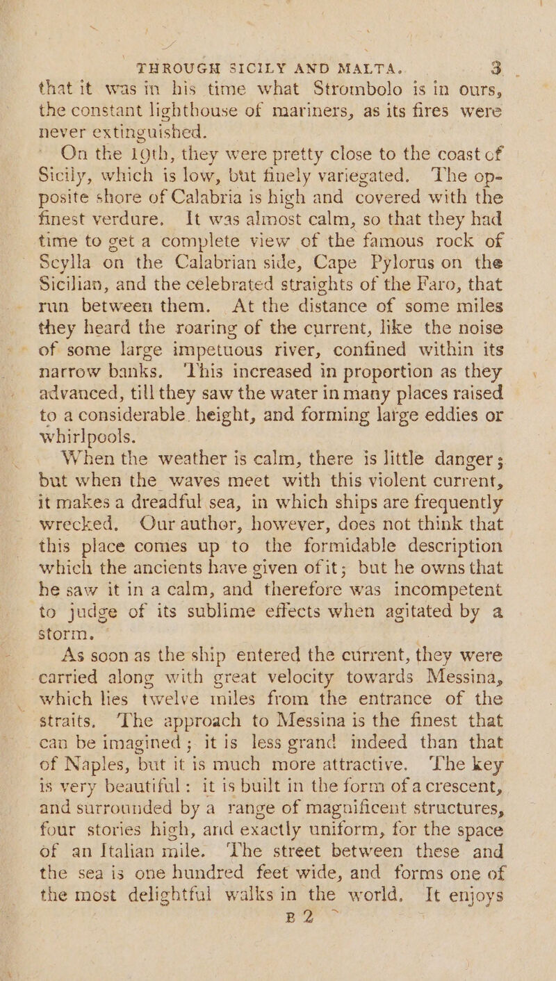 that it was in his time what Strombolo is in ours, the constant lighthouse of mariners, as its fires were never extinguished. On the 19th, they were pretty close to the coast cf Sicily, which is low, but finely variegated. The op- posite shore of Calabria is high and covered with the finest verdure. It was almost calm, so that they had time to get a complete view of the famous rock of Seylla on the Calabrian side, Cape Pylorus on the Sicilian, and the celebrated straights of the Faro, that run between them. At the distance of some miles they heard the roaring of the current, like the noise - of some large impetuous river, confined within its narrow banks. ‘This increased in proportion as they advanced, till they saw the water in many places raised to a considerable height, and forming large eddies or whirlpools. When the weather is calm, there is little danger ;. but when the waves meet with this violent current, it makes a dreadful sea, in which ships are frequently wrecked. Ourauthor, however, does not think that this place comes up to the formidable description which the ancients have given of it; but he owns that he saw it in a calm, and therefore was incompetent to judge of its sublime effects when agitated by a storm. As soon as the ship entered the current, they were carried along with great velocity towards Messina, which lies twelve miles from the entrance of the straits, ‘The approach to Messina is the finest that can be imagined; it is less grand indeed than that of Naples, but it is much more attractive. ‘The key is very beautiful: it is built in the form ofacrescent, and surrounded by a range of magnificent structures, four stories high, and exactly uniform, for the space of an Italian mile. ‘The street between these and the sea is one hundred feet wide, and forms one of the most delightful walks in the world. It enjoys ie die