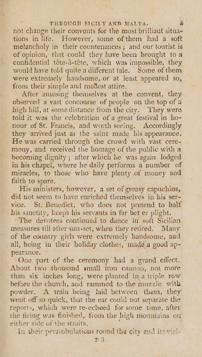 not change their convents for the most brilliaut situa- tions in life. However, some of them had a soft melancholy in their countenances ; and our tourist is of opinion, that could they have been brought toa confidential téte-a-téte, which was impossible, they would have told quite a different tale. Some of them were extremely handsome, or at least appeared so, from their simple and modest attire. After amusing themselves at the convent, they observed a vast concourse of people on the top of a high hill, at some distance from the city. They were told it was the celebration of a great festival in ho- nour of St. Francis, and worth seeing. Accordingly they arrived just as the saint made his appearance. He was carried through the crowd with vast cere- mony, and received the homage of the public with a ‘becoming dignity; after which he was again lodged in his chapel, where he daily performs a number of miracles, to those who have plenty of money and faith to spare. His ministers, however, a set of greasy capuchins, did not seem to have enriched themselves in his ser- vice. St. Benedict, who does not pretend to half his sanctity, keeps his servants in far bet er plight. The devotees continued to dance in soft Sicilian measures till after sun-set, when they retired. Many of the country girls were extremely handsome, and all, being in their holiday clothes, made a good ap- pearance. One part of \the ceremony had a grand effect. About two thousand small iron cannon, not more than six inches long, were planted’ in a triple row before the church, and rammed to the muzzle with powder. A train being Jaid between them, they went off so quick, that the ear could not separate the reports, which were re-echoed for some time, after the firing was finished, from the high mountains on either side of the straits, In their perambulations round the city and its vici- P3