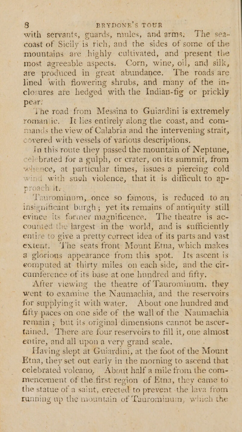 with servants, guards, mules, and arms; The sea- coast of Sicily is rich, and the sides of some of the mountains are highly cultivated, and present the most agreeable aspects. Corn, wine, oil, and silk, are produced in great abundance. The roads are lined with flowering shrubs, and many of the in- closures ate hedged with the Indian-fig or prickly pear: ‘he road from Messina to Guiardini is extremely romantic. It lies entirely along the coast, and com- mands the view of Calabria and the intervening strait, covered with vessels of various descriptions. in this route they passed the mountain of Neptune, celebrated for a gulph, or crater, on its summit, from whence, at par ticular times, issues a piercing cold wind with sueh violence, that it is difficult to ap- proach its. Taurominum, once so famous, is reduced to an insignifteant burgh; yet its remains of antiquity still evince its former magnificence. The theatre 1s ac- counted the largest in the world, and is sufficiently entire to give a pretty correct idea of its parts and vast extent. ‘Ihe seats front Mount Etna, which makes a glorious appearance from this spot. Its ascent is eomputed at thirty miles on each side, and the cir- cumference of its base at one hundred and fifty. After viewing the theatre of Taurominum, they went to examine the Naumachia, and the reservoirs for supplying it with water. About one hundred and fifty paces on one side of the wall of the Naumachia remain ; but its original dimensions cannot be ascer- tained, ‘here are four reservoirs to fill it, one almost entire, and all upon a very grand scale. Having slept at Guiardim, at the foot of the Mount Etna, they set out early in the morning to ascend that | celebrated volcano, About half a mile from the com- mencenient of the first region of Etna, they came to the statue of a saint, erected to prevent the Java from running up the mountain of Taurominum, which the