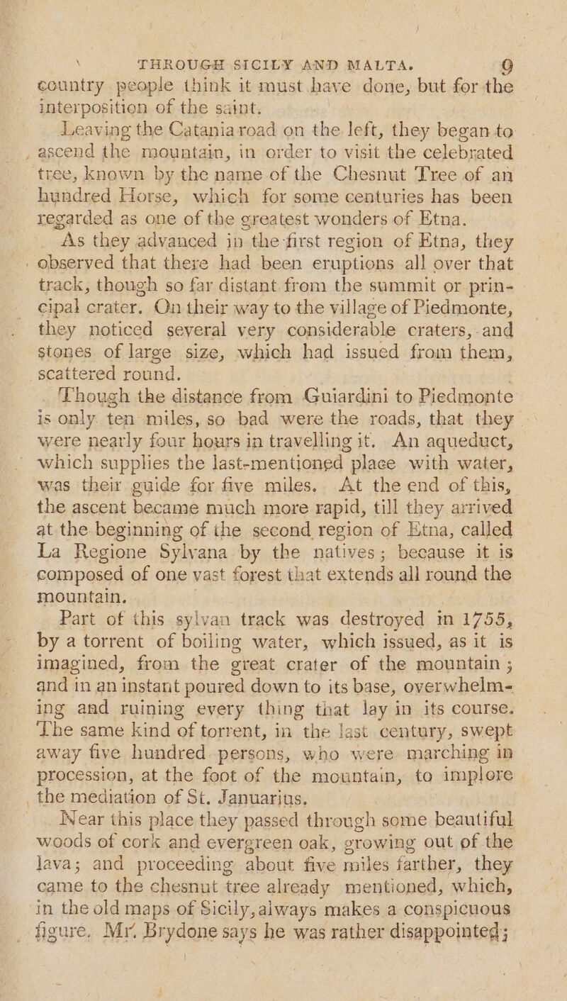 ~ country people think it must.have done, but for the interposition of the saint. Leaving the Cataniaroad on the left, they began to ascend the mountain, in order to visit the celebrated hundred Horse, which for some centuries has been regarded as one of the greatest wonders of Etna. As they advanced in the-first region of Etna, they track, though so far distant. from the sammit or prin- cipal crater. On their way to the village of Piedmonte, they noticed several very considerable craters, and stones of large size, which had issued from them, scattered round. Though the distance from Guiardini to Piedmonte is only. ten miles, so bad were the roads, that they were neatly four hours in travelling it. An aqueduct, which supplies the last-mentioned place with water, was their guide for five miles, At the end of this, the ascent became much more rapid, till they arrived at the beginning of the second region of Etna, called La Regione Sylvana by the natives; because it is composed of one vast forest that extends all round the mountain. . Part of this sylvan track was destroyed in 1755, by a torrent of boiling water, which issued, as it is imagined, from the great crater of the mountain ; and in an instant poured down to its base, overwhelm- ing and ruining every thing that lay in its course. ‘The same kind of torrent, in the last century, swept away five hundred persons, who were marching in procession, at the foot of the mountain, to implore the mediation of St. Januarius. Wear this place they passed through some beautiful woods of cork and evergreen oak, growing out of the Java; and proceeding about five miles farther, they came to the chesnut tree already mentioned, which, in the old maps of Sicily, always makes a conspicuous figure. Mr. Brydone says he was rather disappointed;