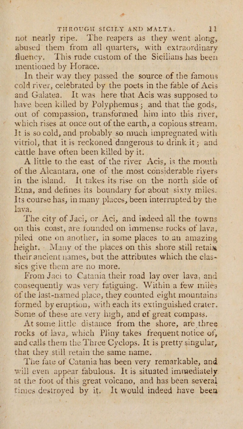 co THROUGH SICILY AND MALTA. il not nearly ripe. ‘The reapers as they went along, abused them from all quarters, with extraordinary fluency. This rude custom of the Sicilians has been mentioned by Horace. In their way they passed the source of the famous cold river, celebrated by the poets in the fable of Acis and Galatea. It was here that Acis was supposed to have been killed by Polyphemus ; and that the gods, out of compassion, transformed him into this river, which rises at once out of the earth, a copious stream. It is so cold, and probably so much impregnated with vitriol, that it is reckoned dangerous to drink it; and cattle have often been killed by it A little to the east of the river Acis, is the mouth of the Alcantara, one of the most considerable rivers in the island. It takes its rise on the north side of Etna, and defines its boundary for about sixty miles. Its course has, in many places, been interrupted by the lava. The city of Jaci, or Aci, and indeed all the towns on this coast, are founded on immense rocks of lava, piled one on another, in some places to an amazing height. - Many of the places on this shore still retain their ancient names, but the attributes which the clas- sics give them are no more. From Jaci to Catania their road lay over lava, and consequently was very fatiguing. Within a few miles of the last-named mh they counted eight mountains formed by eruption, with each its extinguished crater. Some of these are very high, and ef great compass. At some little disentoe | from the shore, are three rocks of lava, which Pliny takes frequent notice of, and calls them the T’hree Cyclops. It is pretty singular, that they still retain the same name. The fate of Catania has been very remarkable, and will even appear fabulous. It is situated immediately. at the foot of this great volcano, and has been several times destroyed by it. It would indeed have been