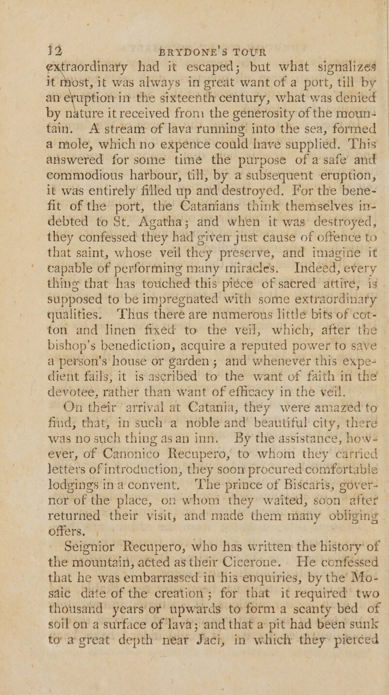 Conan it had it escaped; but what signalizes it most, it was always in great want of a port, till by an eruption in the sixteenth century, what was denied by nature it received from the generosity of the moun- tain. A stream of lava running into the sea, formed a mole, which no expénce could have supplied. This answered for some timé the purpose of a safe’ and commodious harbour, till, by a subsequent eruption, it was entirely filled up and destroyed. For the bene- fit of the port, the Catanians think themselves in- debted to St. Agatha; and when it was destroyed, they confessed they had giver just cause of offence to that saint, whose veil they preserve, and imagine it capable of performing many miracles. Indeed, every thing that has touched this pi¢ce of sacred attire, is supposed to be impregnated with some extraordinaty — qualities. Thus there are numerous little bits of cot- ton and linen fixed to the veil, which, after the bishop’s benediction, acquire a reputed power to save a person’s house or garden and whenever this expe- dient fails; it is ascribed to’ the want of faith in the devotee, rather than want of efficacy in the veil. On their “arrival at Catania, they were amazéd'to find, that, in such a noble and’ beautiful city, there was no such thing asan inn. By the assistance, how- ever, of Canonico Recupero, to whom they’ carried letters of introduction, they soon procured comfortabie lodgings ina convent. The prince of Biscaris, gover- nor of the place, on whom they waited, soon’ after returned their visit, and made them many obliging offers. Seignior Recupero, who has written the history’ of the niountain, atted as their Cicerone. He confessed that he was embarrassed in his enquiries, by the’ Mo- sdic date of the creation; for that it required’ two thousand years or upwards to form a scanty bed of soil on a surface of lava; and that a pit had been sunk to agreat depth near Jaci, in which they” pierced