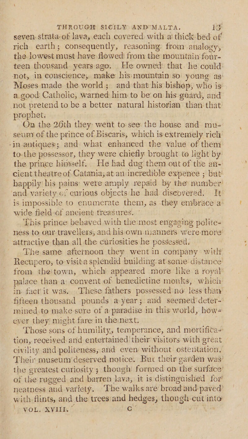 rich earth; consequently, reasoning from analogy, the. lowest nae have flowed from the mountain four- teen thousand years ago. He owned: that. he could Dot, in conscience; make his: mountain so young as Moses made the world; and that his bishop, who is a good: Catholic, wanhed him: to be’ on his guard, and not pretend to be a better natural historian than that prophet. On the 26th they went to-see the house and mu- ‘in antiques; and what enhanced the value of them to-the possessor, they were chiefly brought to light by the prince himself. He had dug’ them out of the an cient theatre of Catania; at an incredible expence ; but happily his pains’ were amply repaid by the number is impossible to enumerate them, as they enibrace a wide field-of ancient treasures. ‘This prince behaved with the:most engaging polite- ness to our travellers, and his own manners were. more attractive than all the curiosities he possessed. The same afternoon they went in company with Rectipero, to-visita splendid building at seme: distance from. the'town, which ‘appeared moré like ‘a royal palace than a: convent of benedictine monks, which mined.to make-sure of a: paradise m this world, howe ever they might fare in the:next. tion, received:and entertained their visitors with great civility and politeness; and even without ostentation. with flints, and the trees:and hedges ; though. cut into VOL. XVIII’ Cc : *