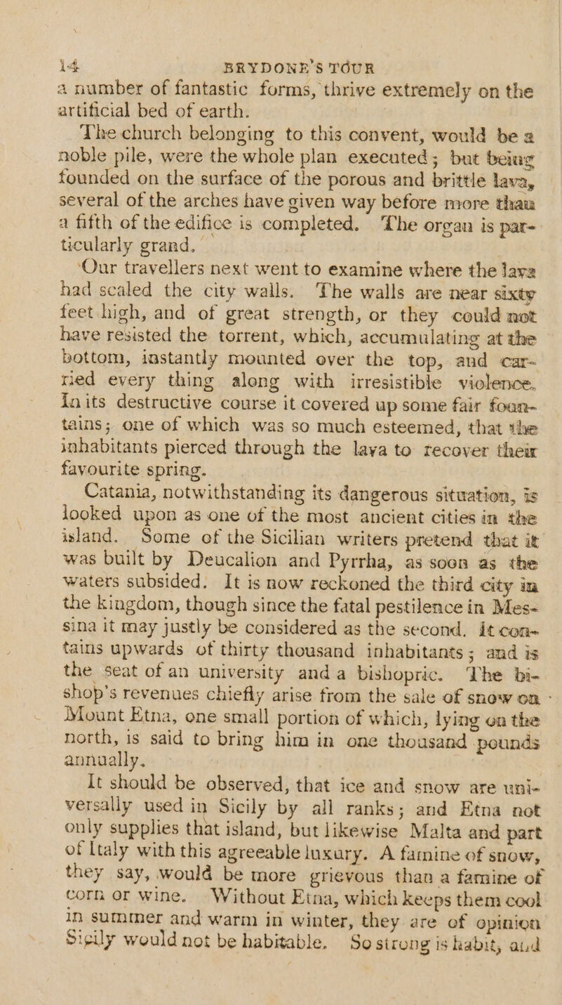 a number of fantastic forms, thrive extremely on the artificial bed of earth. The church belonging to this convent, would be 2 noble pile, were the whole plan executed; but being founded on the surface of the porous and brittle lava, several of the arches have given way before more thaw a fifth of the edifice is completed. he organ is par- ticularly grand, ‘Our travellers next went to examine where the lava had scaled the city walls. The walls are near sixty feet high, and of great strength, or they could not have resisted the torrent, which, accumulating at the bottom, instantly mounted ever the top, and car- ried every thing along with irresistible violence. {nits destructive course it covered up some fair foan- tains; one of which was so much esteemed, that the inhabitants pierced through the laya to recover their favourite spring. Catania, notwithstanding its dangerous situation, is looked upon as one of the most ancient cities in the island. Some of the Sicilian writers pretend that it was built by Deucalion and Pyrrha, as soon as the waters subsided. It is now reckoned the third city in the kingdom, though since the fatal pestilence in Mes- sina it may justly be considered as the second. it con- tains upwards of thirty thousand inhabitants; and is the seat of an university anda bishopric. The bi- shop's revenues chiefly arise from the sale of snow on - Mount Etna, one small portion of which, lying on the north, is said to bring him in one thousand pounds annually. It should be observed, that ice and snow are uni- versally used in Sicily by all ranks; and Etna not only supplies that island, but likewise Malta and part of Ltaly with this agreeable luxury. A famine of snow, they say, would be more grigvous than a famine of corn or wine. Without Etna, which keeps them cool in summer and warm in winter, they are of opinion Sicily would not be habitable. So strong is habit, aud