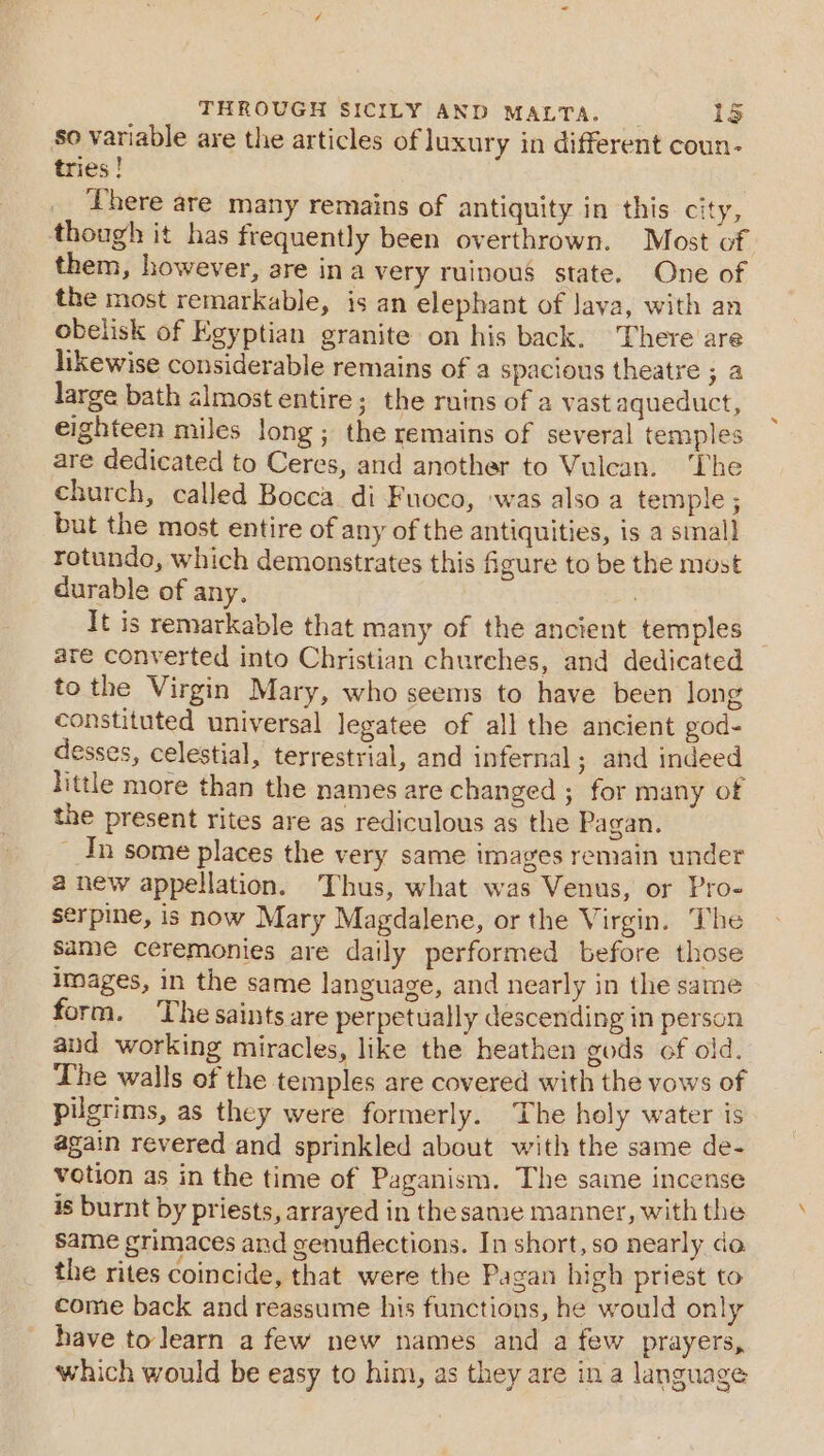 so variable are the articles of luxury in different coun- tries ! | There are many remains of antiquity in this city, though it has frequently been overthrown. Most of them, however, are ina very ruinous state. One of the most remarkable, is an elephant of lava, with an obelisk of Egyptian granite on his back. There’ are likewise considerable remains of a spacious theatre ; a large bath almost entire; the ruins of a vast aqueduct, eighteen miles long; the remains of several temples are dedicated to Ceres, and another to Vulcan. The church, called Bocca di Fuoco, was also a temple ; but the most entire of any of the antiquities, is a smal] rotundo, which demonstrates this figure to be the most durable of any. ; It is remarkable that many of the ancient temples are converted into Christian churches, and dedicated tothe Virgin Mary, who seems to have been long constituted universal Jegatee of all the ancient god- desses, celestial, terrestrial, and infernal ; and indeed little more than the names are changed ; for many of the present rites are as rediculous as the Pagan. _ In some places the very same images remain under anew appellation. Thus, what was Venus, or Pro- serpine, is now Mary Magdalene, or the Virgin. The Same ceremonies are daily performed before those images, in the same language, and nearly in the same form. The saints are perpetually descending in person and working miracles, like the heathen gods of old. The walls of the temples are covered with the vows of pilgrims, as they were formerly. The holy water is again revered and sprinkled about with the same de- votion as in the time of Paganism. The same incense is burnt by priests, arrayed in the samse manner, with the same grimaces and genuflections. In short, so nearly do the rites coincide, that were the Pagan high priest to come back and reassume his functions, he would only have to learn a few new names and a few prayers, which would be easy to him, as they are ina language