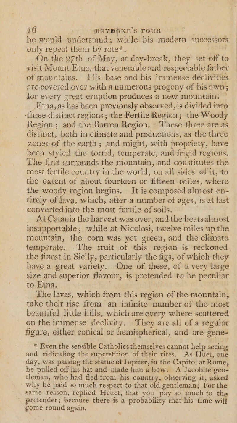 he would understand; while his modern successors only repeat them by rote*. On the 27th of May, at day-break, they set off to visit Mount Etna, that venerable and respectable father of mountains. His base and his immense declivities ore. covered over with anumerous progeny of hisown; for every great eruption produces a new mountain. Kitna, as has been previously observed,is divided irto ‘three distinet regions; the Fertile Region; the Woody Region ; and the Barren Region, These three areas distinct, both in clumate and productions, as the three zones of the earth; and might, with propriety, have been styled the torrid, temperate, and frigid regions. The first surrounds the mountain, and constitutes the most fertile country in the world, on all sides of it, to the extent of about fourteen or fifteen miles, where the woody region begins. It is composed almost en- tirely of lava, which, after a number of ages, is at last converted into the most fertile of soils. _ At Catania the harvest was over, and the heatsalmost insupportable; while at Nicolosi, twelve miles up the mountain, the corn was yet green, and the climate temperate. The fruit of this region is reckoned the finest in Sicily, particularly the figs, of which they have a great variety. One of these, of avery large size and superior flavour, is pretended to be peculiar to Etna. | . The lavas, which from this region of the mountain, take their rise froma an infinite number of the most beautiful litthe hills, whichare every where scattered on the immense declivity. They are all of a regular figure, either conical or hemispherical, and are gene- * Even the sensible Catholics themselves cannot help seeing and ridiculing the superstition of their rites. As Huet, one day, was passing the statue of Jupiter, in the Capitol at Rome, he pulled off his hat and made him a bow. &lt;A Jacobite gen- tleman, who had fled from his country, observing it, asked why he paid so much respect to that old gentleman; For the same reason, replied Heuet, that you pay so much to the pretender; because there is a probability that his time will ¢gome round again. %