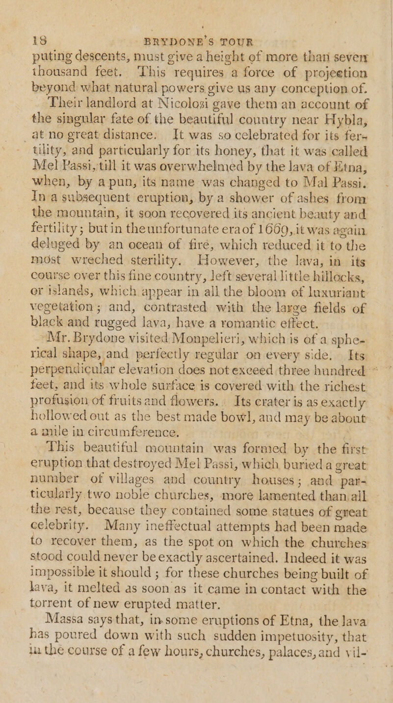 puting descents, must give a height of more than sever thousand feet. This requires a force of projeetion beyond what natural powers give us any conception of. Their landlord at Nicolosi gave them an account of the singular fate of the beautiful country near Hybla, at no great distance. It was so celebrated for its fer. tility, and particularly for its honey, that it was called Mel Passi, till it was overwhelmed by the lava of Jitna, when, by a pun, its name was changed to Mal Passi. Ina subsequent eruption, by a shower of ashes fron the mountain, it soon recovered its ancient beauty and fertility; but in the unfortunate era of 1669,.it was again deluged by an ocean of fire, which reduced it to the most wreched sterility. However, the lava, in its course over this fine country, left several little hillocks, er islands, which appear in all the bloom of luxuriant vegetation; and, contrasted with the large fields of black and rugged lava, have a romantic effect. Mr. Brydone visited Monpelieri, which is of a sphe- rical shape, and perfectly regular on every side. Its perpendicular elevation does not exceed three hundred * feet, and its whole surface is covered with the richest profusion of fruits and flowers. Its crater is as exactly hollowed out as the best made bowl, and may be about a mile in circumference. This beautiful oountain was formed by the first eruption that destroyed Mel Passi, which buried a great number of villages and country houses; and par- ticularly two noble churches, more lamented than all ‘the rest, because they contained some statues of gneat celebrity. Many ineffectual attempts had been made to recover them, as the spot on which the churehes stood could never be exactly ascertained. Indeed it was impossible it should ; for these churches being built of lava, it melted as soon as it came in contact with the torrent of new erupted matter. Massa says that, insome eruptions of Etna, the Java has poured down with such sudden impetuosity, that i the course of a few hours, churches, palaces, and vil-