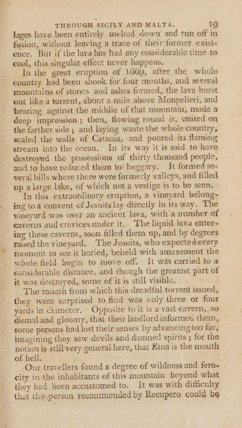lages have been entirely melted down and run off in fasion, without leaving a trace of their former exist- ence. But if the lava has had any considerable time to cool, this singular effect never happens. In the great eruption of 1669, after the whole country had been shook for four months, and several mountains of stones and ashes formed, the lava burst out like a torrent, about a. mile above Monpelieri, and bearing against the middle of that mountain, made a deep ‘impression ; then, flowing round it, umited on the farther side ; and laying waste the whole country, scaled the walls of Catania, and poured its flaming stream into the ocean. In its way it is said to have. ' destroyed the possessions of thirty thousand people, and to have reduced them to’ beggary. It formed se- veral hills where there were formerly valleys, and filled up alarge lake, of which not a vestige is to be seen. In this extraordinary eruption, a vineyard belong- ing toa convent of Jesuits lay directly in its way. The - vineyard was over an ancient lava, with a number of caverns and crevices.under it. The liquid lava enter- ing these caverns, soon filled them up, and by degrees raised the vineyard. The Jesuits, who expected every moment to see it buried, beheld with amazement the whole field begin to move off. It was carried to a esnsiderable distance, and though the greatest part of it was destroyed, some of it is still visible. The mouth from which this dreadful torrent issued, they were surprised to find was only three or four yards in diameter. Opposite to it is a vast cavern, , so dismal.and gloomy, that their landlord informe them, some persons had lost their senses by advancing too far, imagining they saw devils and damned spirits ; for the notion is still very general here, that Etna is the mouth of hell. | Our travellers found a degree of wildness and fero-~ city in the inhabitants of this mountain ‘beyond what they had been accustomed to. It was with difficulty that the.person recommended by Recupero could be