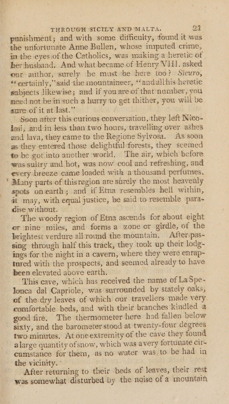 punishment; and with some difficulty, found it was ¢he unfortunate Anne Bullen, whose imputed crime, im the eyes of the Catholics, was making a heretic of _ her husband. And what became.of Henry VIII. asked our author, surely he must ‘be here too? Sicuro, “certainly,” said the mountaineer, “andall his heretic subjects likewise; and if youareof that number, you meed not be in'such a hurry to get thither, you will be sure of it at last.” Soon after this curious conversation, they left Nico- iesi, and in Jess than two hours, travelling over ashes and lava, they came to the Regione Sylvosa. As soon as ‘they entered those delightful-forests, they seemed te be got into ancther world. The air, which before was sultry and hot, was now cool and refreshing, and _ every breeze came loaded with a thousand perfumes. * Many parts of thisregion are surely the most heavenly spots ob earth; and if Etna resembles hell within, at may, with equal justice, be said to resemble para- dise without. The woody region of Etna ascends for about eight er nine miles, and forms a zone or girdle, of the brightest verdure allround the mountain. Afteripas- sing through half this track, they took up their lodg- ings for the night in a cavern, where they were enrap- tured with the prospects, and seemed already to have been elevated above earth. This cave, which has received the name of La Spe- Tonca dal Capriole, was surrounded by stately oaks, of the dry leaves of which our travellers made very. comfortable beds, and with their branches kindled a good fire, The thermometer here had fallen below sixty, and the barometer stood at twenty-four degrees two minutes, At oneextremity of the cave they found alarge quantity ofsnow, which was avery fortunate Cir cumstance for'them, as no water was to be had in the vicinity. 2 After returning to their beds of leaves, their rest was somewhat disturbed by the noise of a mountain